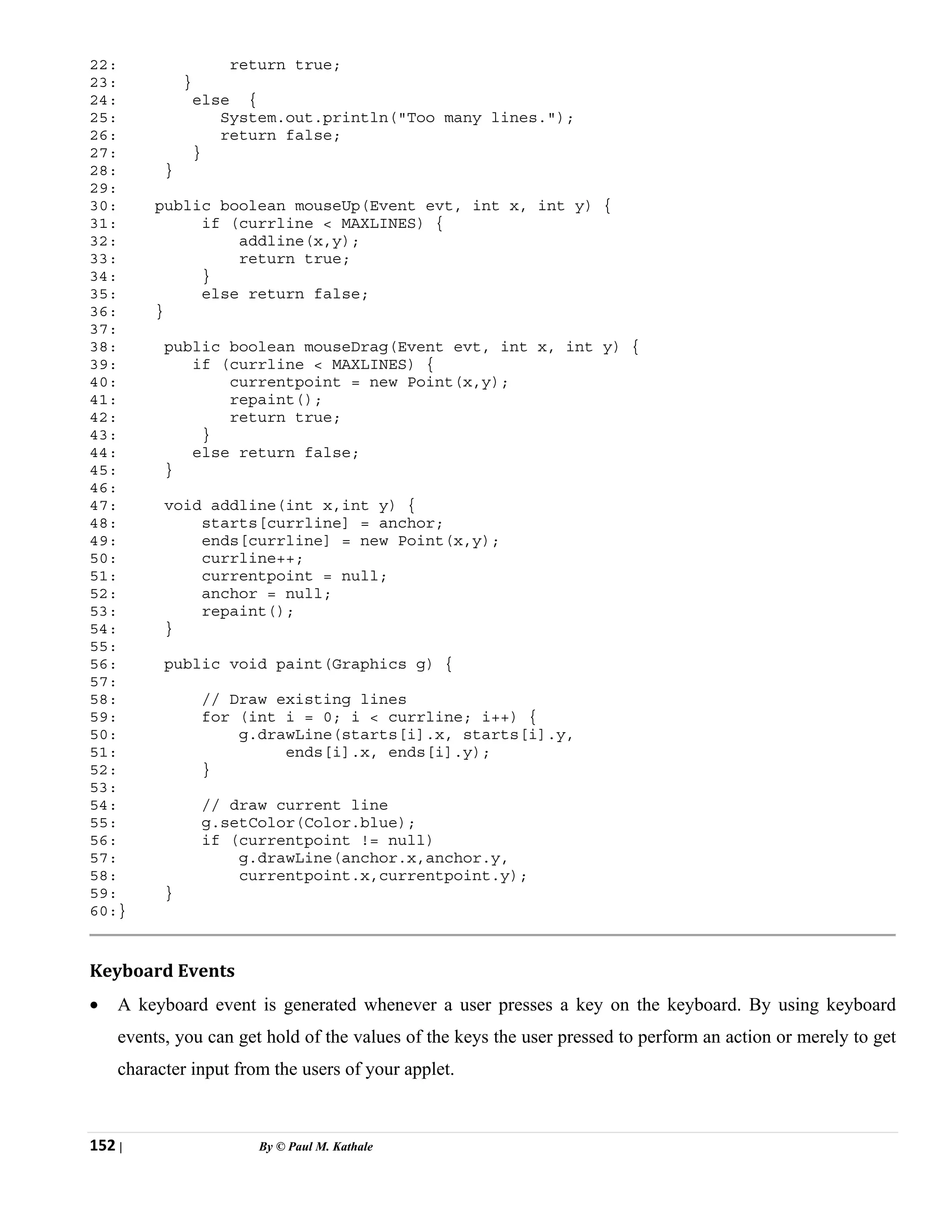 152 | By © Paul M. Kathale
22: return true;
23: }
24: else {
25: System.out.println("Too many lines.");
26: return false;
27: }
28: }
29:
30: public boolean mouseUp(Event evt, int x, int y) {
31: if (currline < MAXLINES) {
32: addline(x,y);
33: return true;
34: }
35: else return false;
36: }
37:
38: public boolean mouseDrag(Event evt, int x, int y) {
39: if (currline < MAXLINES) {
40: currentpoint = new Point(x,y);
41: repaint();
42: return true;
43: }
44: else return false;
45: }
46:
47: void addline(int x,int y) {
48: starts[currline] = anchor;
49: ends[currline] = new Point(x,y);
50: currline++;
51: currentpoint = null;
52: anchor = null;
53: repaint();
54: }
55:
56: public void paint(Graphics g) {
57:
58: // Draw existing lines
59: for (int i = 0; i < currline; i++) {
50: g.drawLine(starts[i].x, starts[i].y,
51: ends[i].x, ends[i].y);
52: }
53:
54: // draw current line
55: g.setColor(Color.blue);
56: if (currentpoint != null)
57: g.drawLine(anchor.x,anchor.y,
58: currentpoint.x,currentpoint.y);
59: }
60:}
Keyboard Events
• A keyboard event is generated whenever a user presses a key on the keyboard. By using keyboard
events, you can get hold of the values of the keys the user pressed to perform an action or merely to get
character input from the users of your applet.
 