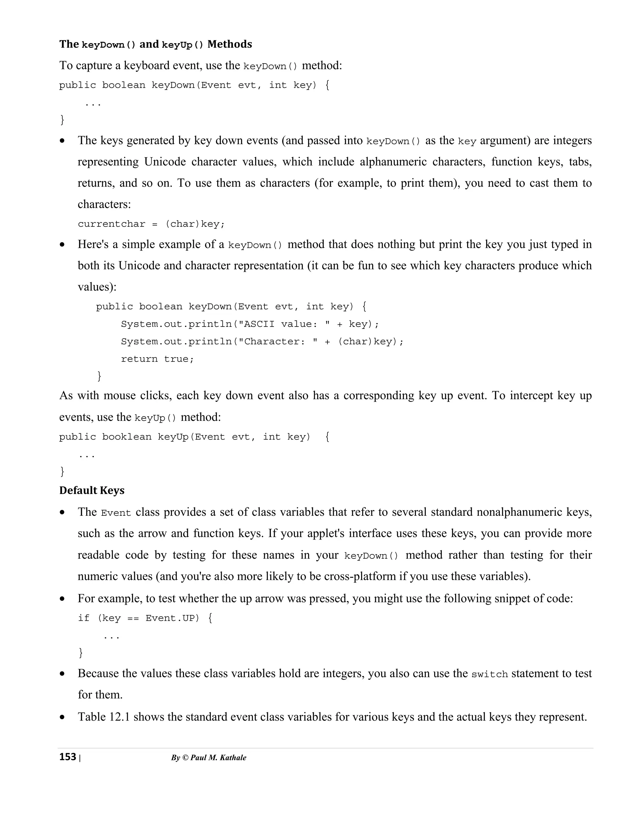 153 | By © Paul M. Kathale
The keyDown() and keyUp() Methods
To capture a keyboard event, use the keyDown() method:
public boolean keyDown(Event evt, int key) {
...
}
• The keys generated by key down events (and passed into keyDown() as the key argument) are integers
representing Unicode character values, which include alphanumeric characters, function keys, tabs,
returns, and so on. To use them as characters (for example, to print them), you need to cast them to
characters:
currentchar = (char)key;
• Here's a simple example of a keyDown() method that does nothing but print the key you just typed in
both its Unicode and character representation (it can be fun to see which key characters produce which
values):
public boolean keyDown(Event evt, int key) {
System.out.println("ASCII value: " + key);
System.out.println("Character: " + (char)key);
return true;
}
As with mouse clicks, each key down event also has a corresponding key up event. To intercept key up
events, use the keyUp() method:
public booklean keyUp(Event evt, int key) {
...
}
Default Keys
• The Event class provides a set of class variables that refer to several standard nonalphanumeric keys,
such as the arrow and function keys. If your applet's interface uses these keys, you can provide more
readable code by testing for these names in your keyDown() method rather than testing for their
numeric values (and you're also more likely to be cross-platform if you use these variables).
• For example, to test whether the up arrow was pressed, you might use the following snippet of code:
if (key == Event.UP) {
...
}
• Because the values these class variables hold are integers, you also can use the switch statement to test
for them.
• Table 12.1 shows the standard event class variables for various keys and the actual keys they represent.
 