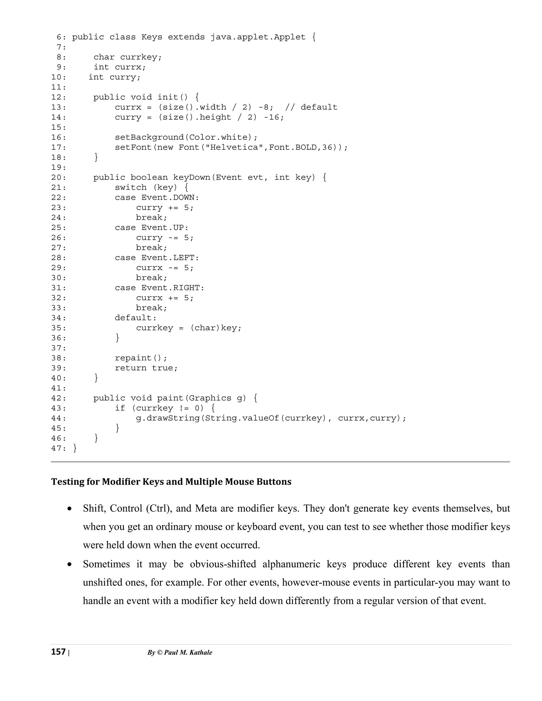 157 | By © Paul M. Kathale
6: public class Keys extends java.applet.Applet {
7:
8: char currkey;
9: int currx;
10: int curry;
11:
12: public void init() {
13: currx = (size().width / 2) -8; // default
14: curry = (size().height / 2) -16;
15:
16: setBackground(Color.white);
17: setFont(new Font("Helvetica",Font.BOLD,36));
18: }
19:
20: public boolean keyDown(Event evt, int key) {
21: switch (key) {
22: case Event.DOWN:
23: curry += 5;
24: break;
25: case Event.UP:
26: curry -= 5;
27: break;
28: case Event.LEFT:
29: currx -= 5;
30: break;
31: case Event.RIGHT:
32: currx += 5;
33: break;
34: default:
35: currkey = (char)key;
36: }
37:
38: repaint();
39: return true;
40: }
41:
42: public void paint(Graphics g) {
43: if (currkey != 0) {
44: g.drawString(String.valueOf(currkey), currx,curry);
45: }
46: }
47: }
Testing for Modifier Keys and Multiple Mouse Buttons
• Shift, Control (Ctrl), and Meta are modifier keys. They don't generate key events themselves, but
when you get an ordinary mouse or keyboard event, you can test to see whether those modifier keys
were held down when the event occurred.
• Sometimes it may be obvious-shifted alphanumeric keys produce different key events than
unshifted ones, for example. For other events, however-mouse events in particular-you may want to
handle an event with a modifier key held down differently from a regular version of that event.
 