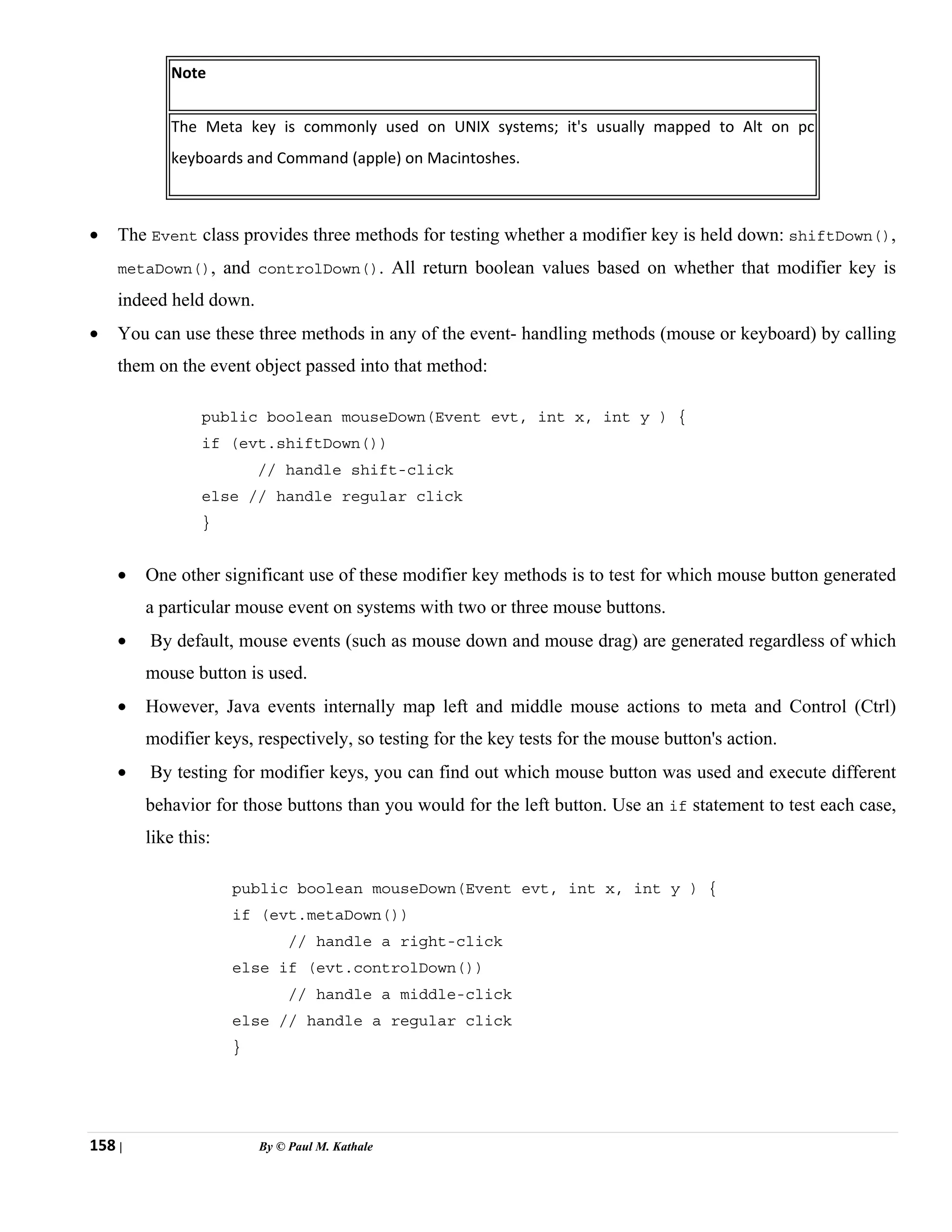 158 | By © Paul M. Kathale
Note
The Meta key is commonly used on UNIX systems; it's usually mapped to Alt on pc
keyboards and Command (apple) on Macintoshes.
• The Event class provides three methods for testing whether a modifier key is held down: shiftDown(),
metaDown(), and controlDown(). All return boolean values based on whether that modifier key is
indeed held down.
• You can use these three methods in any of the event- handling methods (mouse or keyboard) by calling
them on the event object passed into that method:
public boolean mouseDown(Event evt, int x, int y ) {
if (evt.shiftDown())
// handle shift-click
else // handle regular click
}
• One other significant use of these modifier key methods is to test for which mouse button generated
a particular mouse event on systems with two or three mouse buttons.
• By default, mouse events (such as mouse down and mouse drag) are generated regardless of which
mouse button is used.
• However, Java events internally map left and middle mouse actions to meta and Control (Ctrl)
modifier keys, respectively, so testing for the key tests for the mouse button's action.
• By testing for modifier keys, you can find out which mouse button was used and execute different
behavior for those buttons than you would for the left button. Use an if statement to test each case,
like this:
public boolean mouseDown(Event evt, int x, int y ) {
if (evt.metaDown())
// handle a right-click
else if (evt.controlDown())
// handle a middle-click
else // handle a regular click
}
 