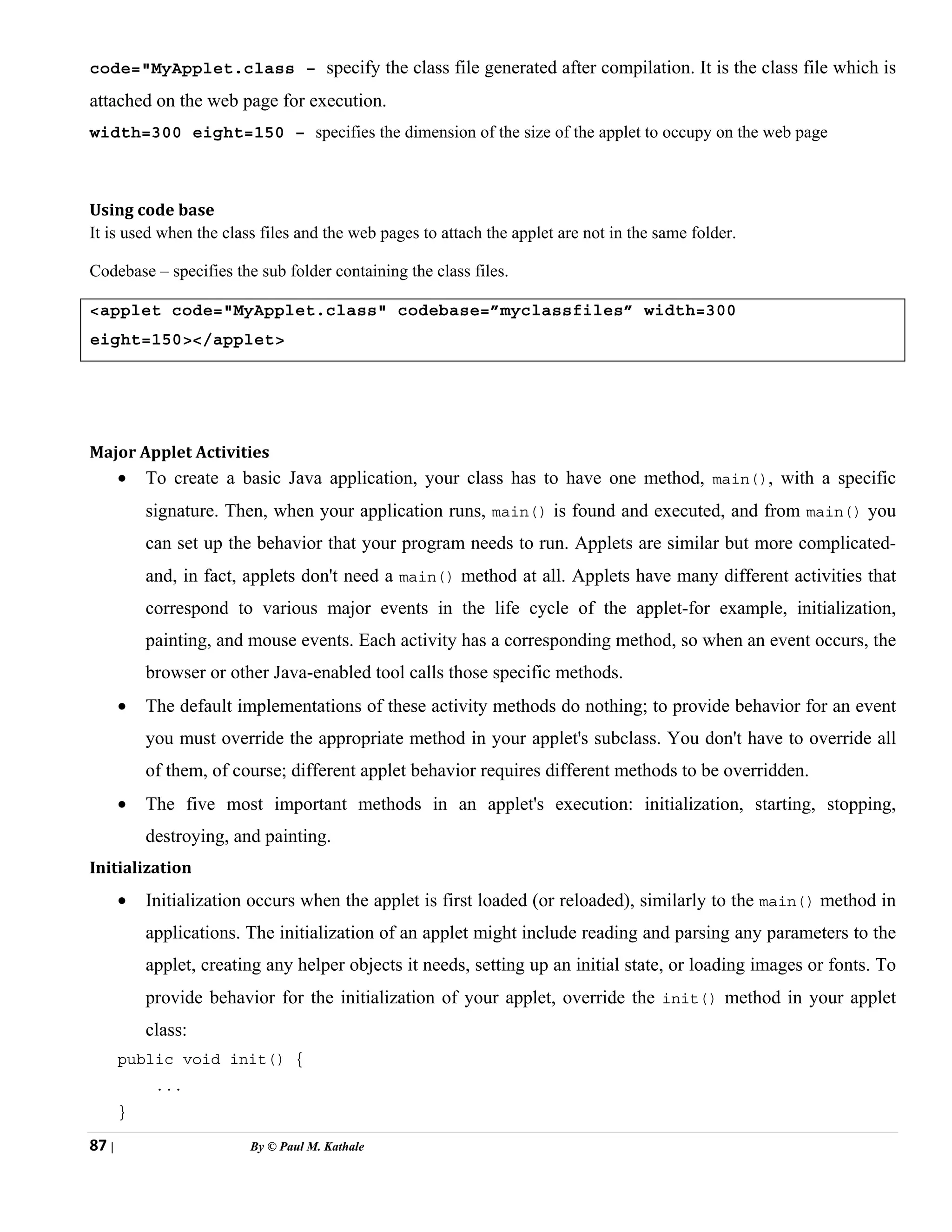 87 | By © Paul M. Kathale
code="MyApplet.class – specify the class file generated after compilation. It is the class file which is
attached on the web page for execution.
width=300 eight=150 – specifies the dimension of the size of the applet to occupy on the web page
Using code base
It is used when the class files and the web pages to attach the applet are not in the same folder.
Codebase – specifies the sub folder containing the class files.
<applet code="MyApplet.class" codebase=”myclassfiles” width=300
eight=150></applet>
Major Applet Activities
• To create a basic Java application, your class has to have one method, main(), with a specific
signature. Then, when your application runs, main() is found and executed, and from main() you
can set up the behavior that your program needs to run. Applets are similar but more complicated-
and, in fact, applets don't need a main() method at all. Applets have many different activities that
correspond to various major events in the life cycle of the applet-for example, initialization,
painting, and mouse events. Each activity has a corresponding method, so when an event occurs, the
browser or other Java-enabled tool calls those specific methods.
• The default implementations of these activity methods do nothing; to provide behavior for an event
you must override the appropriate method in your applet's subclass. You don't have to override all
of them, of course; different applet behavior requires different methods to be overridden.
• The five most important methods in an applet's execution: initialization, starting, stopping,
destroying, and painting.
Initialization
• Initialization occurs when the applet is first loaded (or reloaded), similarly to the main() method in
applications. The initialization of an applet might include reading and parsing any parameters to the
applet, creating any helper objects it needs, setting up an initial state, or loading images or fonts. To
provide behavior for the initialization of your applet, override the init() method in your applet
class:
public void init() {
...
}
 