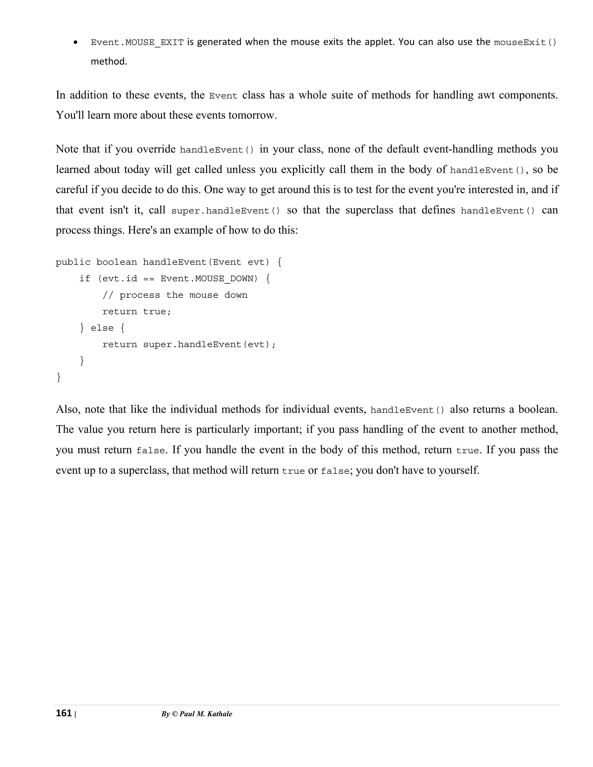 161 | By © Paul M. Kathale
• Event.MOUSE_EXIT is generated when the mouse exits the applet. You can also use the mouseExit()
method.
In addition to these events, the Event class has a whole suite of methods for handling awt components.
You'll learn more about these events tomorrow.
Note that if you override handleEvent() in your class, none of the default event-handling methods you
learned about today will get called unless you explicitly call them in the body of handleEvent(), so be
careful if you decide to do this. One way to get around this is to test for the event you're interested in, and if
that event isn't it, call super.handleEvent() so that the superclass that defines handleEvent() can
process things. Here's an example of how to do this:
public boolean handleEvent(Event evt) {
if (evt.id == Event.MOUSE_DOWN) {
// process the mouse down
return true;
} else {
return super.handleEvent(evt);
}
}
Also, note that like the individual methods for individual events, handleEvent() also returns a boolean.
The value you return here is particularly important; if you pass handling of the event to another method,
you must return false. If you handle the event in the body of this method, return true. If you pass the
event up to a superclass, that method will return true or false; you don't have to yourself.
 