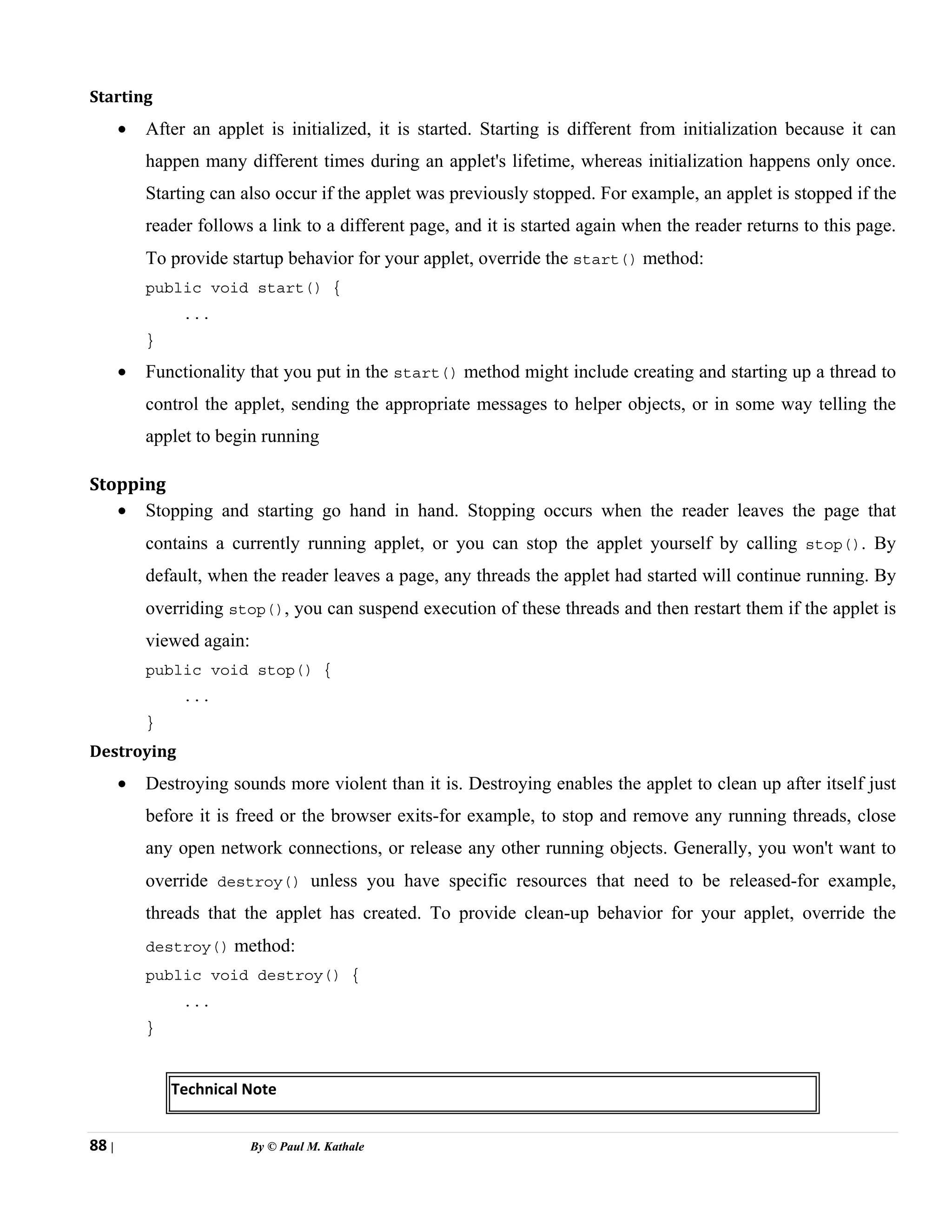 88 | By © Paul M. Kathale
Starting
• After an applet is initialized, it is started. Starting is different from initialization because it can
happen many different times during an applet's lifetime, whereas initialization happens only once.
Starting can also occur if the applet was previously stopped. For example, an applet is stopped if the
reader follows a link to a different page, and it is started again when the reader returns to this page.
To provide startup behavior for your applet, override the start() method:
public void start() {
...
}
• Functionality that you put in the start() method might include creating and starting up a thread to
control the applet, sending the appropriate messages to helper objects, or in some way telling the
applet to begin running
Stopping
• Stopping and starting go hand in hand. Stopping occurs when the reader leaves the page that
contains a currently running applet, or you can stop the applet yourself by calling stop(). By
default, when the reader leaves a page, any threads the applet had started will continue running. By
overriding stop(), you can suspend execution of these threads and then restart them if the applet is
viewed again:
public void stop() {
...
}
Destroying
• Destroying sounds more violent than it is. Destroying enables the applet to clean up after itself just
before it is freed or the browser exits-for example, to stop and remove any running threads, close
any open network connections, or release any other running objects. Generally, you won't want to
override destroy() unless you have specific resources that need to be released-for example,
threads that the applet has created. To provide clean-up behavior for your applet, override the
destroy() method:
public void destroy() {
...
}
Technical Note
 