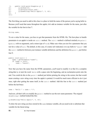 92 | By © Paul M. Kathale
9: public void paint(Graphics g) {
10: g.setFont(f);
11: g.setColor(Color.red);
12: g.drawString("Hello Again!", 5, 40);
13: }
14:}
The first thing you need to add to this class is a place to hold the name of the person you're saying hello to.
Because you'll need that name throughout the applet, let's add an instance variable for the name, just after
the variable for the font in line 7:
String name;
To set a value for the name, you have to get that parameter from the HTML file. The best place to handle
parameters to an applet is inside an init() method. The init() method is defined similarly to paint()
(public, with no arguments, and a return type of void). Make sure when you test for a parameter that you
test for a value of null. The default, in this case, if a name isn't indicated, is to say hello to "Laura". Add
the init() method in between your instance variable definitions and the definition for paint(), just before
line 9:
public void init() {
name = getParameter("name");
if (name == null)
name = "Laura";
}
Now that you have the name from the HTML parameters, you'll need to modify it so that it's a complete
string-that is, to tack the word Hello with a space onto the beginning, and an exclamation point onto the
end. You could do this in the paint() method just before printing the string to the screen, but that would
mean creating a new string every time the applet is painted. It would be much more efficient to do it just
once, right after getting the name itself, in the init() method. Add this line to the init() method just
before the last brace:
name = "Hello " + name + "!";
And now, all that's left is to modify the paint() method to use the new name parameter. The original
drawString() method looked like this:
g.drawString("Hello Again!", 5, 40);
To draw the new string you have stored in the name instance variable, all you need to do is substitute that
variable for the literal string:
 