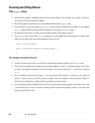 95 | By © Paul M. Kathale
Drawing and Filling Objects
The Graphics Class
• With the basic graphics capabilities built into Java's class libraries, you can draw lines, shapes, characters,
and images to the screen inside your applet.
• Most of the graphics operations in Java are methods defined in the Graphics class.
• You don't have to create an instance of Graphics in order to draw something in your applet; in your applet's
paint() method (which you learned about yesterday), you are given a Graphics object.
• By drawing on that object, you draw onto your applet and the results appear onscreen.
• The Graphics class is part of the java.awt package, so if your applet does any painting (as it usually will),
make sure you import that class at the beginning of your Java file:
import java.awt.Graphics;
public class MyClass extends java.applet.Applet {
...
}
The Graphics Coordinate System
• To draw an object on the screen, you call one of the drawing methods available in the Graphics class.
• All the drawing methods have arguments representing endpoints, corners, or starting locations of the object
as values in the applet's coordinate system-for example, a line starts at the point 10,10 and ends at the point
20,20.
• Java's coordinate system has the origin (0,0) in the top-left corner. Positive x values are to the right and
positive y values are down. All pixel values are integers; there are no partial or fractional pixels. Figure 9.1
shows how you might draw a simple square by using this coordinate system.
• Java's coordinate system is different from that of many painting and layout programs, which have their x and
y in the bottom left. If you're not used to working with this upside-down graphics system, it may take some
practice to get familiar with it.
 
