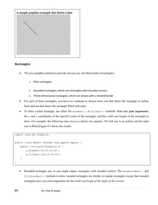 97 | By © Paul M. Kathale
Rectangles
• The Java graphics primitives provide not just one, but three kinds of rectangles:
o Plain rectangles
o Rounded rectangles, which are rectangles with rounded corners
o Three-dimensional rectangles, which are drawn with a shaded border
• For each of these rectangles, you have two methods to choose from: one that draws the rectangle in outline
form and one that draws the rectangle filled with color.
• To draw a plain rectangle, use either the drawRect() or fillRect() methods. Both take four arguments:
the x and y coordinates of the top-left corner of the rectangle, and the width and height of the rectangle to
draw. For example, the following class (MyRect) draws two squares: The left one is an outline and the right
one is filled (Figure 9.3 shows the result):
import java.awt.Graphics;
public class MyRect extends java.applet.Applet {
public void paint(Graphics g) {
g.drawRect(20,20,60,60);
g.fillRect(120,20,60,60);
}
}
• Rounded rectangles are, as you might expect, rectangles with rounded corners. The drawRoundRect() and
fillRoundRect() methods to draw rounded rectangles are similar to regular rectangles except that rounded
rectangles have two extra arguments for the width and height of the angle of the corners.
 