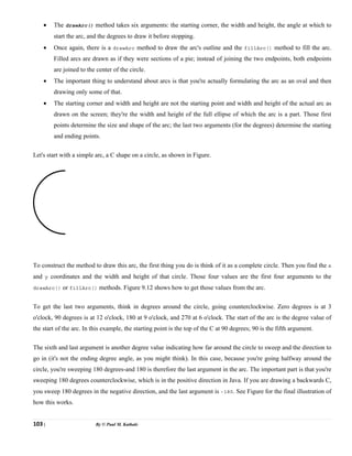 103 | By © Paul M. Kathale
• The drawArc() method takes six arguments: the starting corner, the width and height, the angle at which to
start the arc, and the degrees to draw it before stopping.
• Once again, there is a drawArc method to draw the arc's outline and the fillArc() method to fill the arc.
Filled arcs are drawn as if they were sections of a pie; instead of joining the two endpoints, both endpoints
are joined to the center of the circle.
• The important thing to understand about arcs is that you're actually formulating the arc as an oval and then
drawing only some of that.
• The starting corner and width and height are not the starting point and width and height of the actual arc as
drawn on the screen; they're the width and height of the full ellipse of which the arc is a part. Those first
points determine the size and shape of the arc; the last two arguments (for the degrees) determine the starting
and ending points.
Let's start with a simple arc, a C shape on a circle, as shown in Figure.
To construct the method to draw this arc, the first thing you do is think of it as a complete circle. Then you find the x
and y coordinates and the width and height of that circle. Those four values are the first four arguments to the
drawArc() or fillArc() methods. Figure 9.12 shows how to get those values from the arc.
To get the last two arguments, think in degrees around the circle, going counterclockwise. Zero degrees is at 3
o'clock, 90 degrees is at 12 o'clock, 180 at 9 o'clock, and 270 at 6 o'clock. The start of the arc is the degree value of
the start of the arc. In this example, the starting point is the top of the C at 90 degrees; 90 is the fifth argument.
The sixth and last argument is another degree value indicating how far around the circle to sweep and the direction to
go in (it's not the ending degree angle, as you might think). In this case, because you're going halfway around the
circle, you're sweeping 180 degrees-and 180 is therefore the last argument in the arc. The important part is that you're
sweeping 180 degrees counterclockwise, which is in the positive direction in Java. If you are drawing a backwards C,
you sweep 180 degrees in the negative direction, and the last argument is -180. See Figure for the final illustration of
how this works.
 