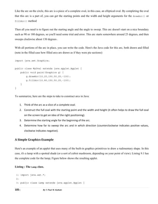 105 | By © Paul M. Kathale
Like the arc on the circle, this arc is a piece of a complete oval, in this case, an elliptical oval. By completing the oval
that this arc is a part of, you can get the starting points and the width and height arguments for the drawArc() or
fillArc() method
Then all you need is to figure out the starting angle and the angle to sweep. This arc doesn't start on a nice boundary
such as 90 or 180 degrees, so you'll need some trial and error. This arc starts somewhere around 25 degrees, and then
sweeps clockwise about 130 degrees .
With all portions of the arc in place, you can write the code. Here's the Java code for this arc, both drawn and filled
(note in the filled case how filled arcs are drawn as if they were pie sections):
import java.awt.Graphics;
public class MyOval extends java.applet.Applet {
public void paint(Graphics g) {
g.drawArc(10,20,150,50,25,-130);
g.fillArc(10,80,150,50,25,-130);
}
}
To summarize, here are the steps to take to construct arcs in Java:
1. Think of the arc as a slice of a complete oval.
2. Construct the full oval with the starting point and the width and height (it often helps to draw the full oval
on the screen to get an idea of the right positioning).
3. Determine the starting angle for the beginning of the arc.
4. Determine how far to sweep the arc and in which direction (counterclockwise indicates positive values,
clockwise indicates negative).
A Simple Graphics Example
Here's an example of an applet that uses many of the built-in graphics primitives to draw a rudimentary shape. In this
case, it's a lamp with a spotted shade (or a sort of cubist mushroom, depending on your point of view). Listing 9.1 has
the complete code for the lamp; Figure below shows the resulting applet.
Listing : The Lamp class.
1: import java.awt.*;
2:
3: public class Lamp extends java.applet.Applet {
 