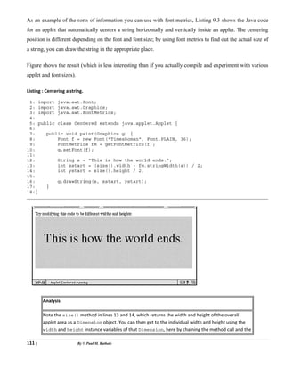 111 | By © Paul M. Kathale
As an example of the sorts of information you can use with font metrics, Listing 9.3 shows the Java code
for an applet that automatically centers a string horizontally and vertically inside an applet. The centering
position is different depending on the font and font size; by using font metrics to find out the actual size of
a string, you can draw the string in the appropriate place.
Figure shows the result (which is less interesting than if you actually compile and experiment with various
applet and font sizes).
Listing : Centering a string.
1: import java.awt.Font;
2: import java.awt.Graphics;
3: import java.awt.FontMetrics;
4:
5: public class Centered extends java.applet.Applet {
6:
7: public void paint(Graphics g) {
8: Font f = new Font("TimesRoman", Font.PLAIN, 36);
9: FontMetrics fm = getFontMetrics(f);
10: g.setFont(f);
11:
12: String s = "This is how the world ends.";
13: int xstart = (size().width - fm.stringWidth(s)) / 2;
14: int ystart = size().height / 2;
15:
16: g.drawString(s, xstart, ystart);
17: }
18:}
Analysis
Note the size() method in lines 13 and 14, which returns the width and height of the overall
applet area as a Dimension object. You can then get to the individual width and height using the
width and height instance variables of that Dimension, here by chaining the method call and the
 