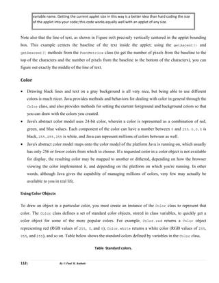 112 | By © Paul M. Kathale
variable name. Getting the current applet size in this way is a better idea than hard coding the size
of the applet into your code; this code works equally well with an applet of any size.
Note also that the line of text, as shown in Figure isn't precisely vertically centered in the applet bounding
box. This example centers the baseline of the text inside the applet; using the getAscent() and
getDescent() methods from the FontMetrics class (to get the number of pixels from the baseline to the
top of the characters and the number of pixels from the baseline to the bottom of the characters), you can
figure out exactly the middle of the line of text.
Color
• Drawing black lines and text on a gray background is all very nice, but being able to use different
colors is much nicer. Java provides methods and behaviors for dealing with color in general through the
Color class, and also provides methods for setting the current foreground and background colors so that
you can draw with the colors you created.
• Java's abstract color model uses 24-bit color, wherein a color is represented as a combination of red,
green, and blue values. Each component of the color can have a number between 0 and 255. 0,0,0 is
black, 255,255,255 is white, and Java can represent millions of colors between as well.
• Java's abstract color model maps onto the color model of the platform Java is running on, which usually
has only 256 or fewer colors from which to choose. If a requested color in a color object is not available
for display, the resulting color may be mapped to another or dithered, depending on how the browser
viewing the color implemented it, and depending on the platform on which you're running. In other
words, although Java gives the capability of managing millions of colors, very few may actually be
available to you in real life.
Using Color Objects
To draw an object in a particular color, you must create an instance of the Color class to represent that
color. The Color class defines a set of standard color objects, stored in class variables, to quickly get a
color object for some of the more popular colors. For example, Color.red returns a Color object
representing red (RGB values of 255, 0, and 0), Color.white returns a white color (RGB values of 255,
255, and 255), and so on. Table below shows the standard colors defined by variables in the Color class.
Table Standard colors.
 