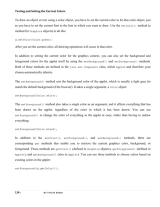 114 | By © Paul M. Kathale
Testing and Setting the Current Colors
To draw an object or text using a color object, you have to set the current color to be that color object, just
as you have to set the current font to the font in which you want to draw. Use the setColor() method (a
method for Graphics objects) to do this:
g.setColor(Color.green);
After you set the current color, all drawing operations will occur in that color.
In addition to setting the current color for the graphics context, you can also set the background and
foreground colors for the applet itself by using the setBackground() and setForeground() methods.
Both of these methods are defined in the java.awt.Component class, which Applet-and therefore your
classes-automatically inherits.
The setBackground() method sets the background color of the applet, which is usually a light gray (to
match the default background of the browser). It takes a single argument, a Color object:
setBackground(Color.white);
The setForeground() method also takes a single color as an argument, and it affects everything that has
been drawn on the applet, regardless of the color in which it has been drawn. You can use
setForeground() to change the color of everything in the applet at once, rather than having to redraw
everything:
setForeground(Color.black);
In addition to the setColor(), setForeground(), and setBackground() methods, there are
corresponding get methods that enable you to retrieve the current graphics color, background, or
foreground. Those methods are getColor() (defined in Graphics objects), getForeground() (defined in
Applet), and getBackground() (also in Applet). You can use these methods to choose colors based on
existing colors in the applet:
setForeground(g.getColor());
 