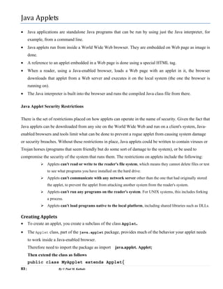 83 | By © Paul M. Kathale
Java Applets
• Java applications are standalone Java programs that can be run by using just the Java interpreter, for
example, from a command line.
• Java applets run from inside a World Wide Web browser. They are embedded on Web page as image is
done.
• A reference to an applet embedded in a Web page is done using a special HTML tag.
• When a reader, using a Java-enabled browser, loads a Web page with an applet in it, the browser
downloads that applet from a Web server and executes it on the local system (the one the browser is
running on).
• The Java interpreter is built into the browser and runs the compiled Java class file from there.
Java Applet Security Restrictions
There is the set of restrictions placed on how applets can operate in the name of security. Given the fact that
Java applets can be downloaded from any site on the World Wide Web and run on a client's system, Java-
enabled browsers and tools limit what can be done to prevent a rogue applet from causing system damage
or security breaches. Without these restrictions in place, Java applets could be written to contain viruses or
Trojan horses (programs that seem friendly but do some sort of damage to the system), or be used to
compromise the security of the system that runs them. The restrictions on applets include the following:
¾ Applets can't read or write to the reader's file system, which means they cannot delete files or test
to see what programs you have installed on the hard drive.
¾ Applets can't communicate with any network server other than the one that had originally stored
the applet, to prevent the applet from attacking another system from the reader's system.
¾ Applets can't run any programs on the reader's system. For UNIX systems, this includes forking
a process.
¾ Applets can't load programs native to the local platform, including shared libraries such as DLLs.
Creating Applets
• To create an applet, you create a subclass of the class Applet.
• The Applet class, part of the java.applet package, provides much of the behavior your applet needs
to work inside a Java-enabled browser.
Therefore need to import the package as import java.applet. Applet;
Then extend the class as follows
public class MyApplet extends Applet{
 