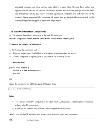 119 | By © Paul M. Kathale
displayed onscreen, and their various sizes relative to each other. Because Java applets and
applications that use the awt can run on different systems with different displays, different fonts,
and different resolutions, you cannot just stick a particular component at a particular spot on the
window. Layout managers help you create UI layouts that are dynamically arranged and can be
displayed anywhere the applet or application might be run.
The Basic User Interface Components
o The simplest form of awt component is the basic UI component.
Basic UI components: labels, buttons, check boxes, choice menus, and text fields.
Procedure for creating the component
o First create the component and
o Then add it to the panel that holds it, at which point it is displayed on the screen.
o To add a component to a panel (such as your applet, for example), use the
add() method:
public void init() {
Button b = new Button("OK");
add(b);
}
OR
Create the component and add to the panel at the same time;
add(new Button("OK"));
Labels
o The simplest form of UI component is the label, which is, effectively, a text string that you can use
to label other UI components.
o Labels are not editable; they just label other components on the screen.
A label is an uneditable text string that acts as a description for other awt components.
 