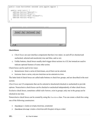 121 | By © Paul M. Kathale
public class ButtonTest extends java.applet.Applet {
public void init() {
add(new Button("Rewind"));
add(new Button("Play"));
add(new Button("Fast Forward"));
add(new Button("Stop"));
}
}
Check Boxes
o Check boxes are user-interface components that have two states: on and off (or checked and
unchecked, selected and unselected, true and false, and so on).
o Unlike buttons, check boxes usually don't trigger direct actions in a UI, but instead are used to
indicate optional features of some other action.
Check boxes can be used in two ways:
• Nonexclusive: Given a series of check boxes, any of them can be selected.
• Exclusive: Given a series, only one check box can be selected at a time.
The latter kind of check boxes are called radio buttons or check box groups, and are described in the next
section.
Check boxes are UI components that can be selected or deselected (checked or unchecked) to provide
options. Nonexclusive check boxes can be checked or unchecked independently of other check boxes.
Exclusive check boxes, sometimes called radio buttons, exist in groups; only one in the group can be
checked at one time.
Nonexclusive check boxes can be created by using the Checkbox class. You can create a check box using
one of the following constructors:
• Checkbox() creates an empty check box, unselected.
• Checkbox(String) creates a check box with the given string as a label.
 