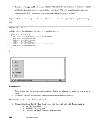 122 | By © Paul M. Kathale
• Checkbox(String, null, boolean) creates a check box that is either selected or deselected based on
whether the boolean argument is true or false, respectively. (The null is used as a placeholder for a
group argument. Only radio buttons have groups, as you'll learn in the next section.)
Figure 13.5 shows a few simple check boxes (only Underwear is selected) generated using the following
code:
import java.awt.*;
public class CheckboxTest extends java.applet.Applet {
public void init() {
setLayout(new FlowLayout(FlowLayout.LEFT));
add(new Checkbox("Shoes"));
add(new Checkbox("Socks"));
add(new Checkbox("Pants"));
add(new Checkbox("Underwear", null, true));
add(new Checkbox("Shirt"));
}
}
Radio Buttons
o Radio buttons have the same appearance as check boxes, but only one in a series can be selected at
a time.
o To create a series of radio buttons, first create an instance of CheckboxGroup:
CheckboxGroup cbg = new CheckboxGroup();
o Then create and add the individual check boxes using the constructor with three arguments
ƒ the first is the label,
ƒ second is the group, and
ƒ the third is whether that check box is selected).
 
