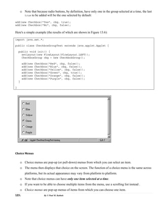 123 | By © Paul M. Kathale
o Note that because radio buttons, by definition, have only one in the group selected at a time, the last
true to be added will be the one selected by default:
add(new Checkbox("Yes", cbg, true);
add(new Checkbox("No", cbg, false);
Here's a simple example (the results of which are shown in Figure 13.6):
import java.awt.*;
public class CheckboxGroupTest extends java.applet.Applet {
public void init() {
setLayout(new FlowLayout(FlowLayout.LEFT));
CheckboxGroup cbg = new CheckboxGroup();
add(new Checkbox("Red", cbg, false));
add(new Checkbox("Blue", cbg, false));
add(new Checkbox("Yellow", cbg, false));
add(new Checkbox("Green", cbg, true));
add(new Checkbox("Orange", cbg, false));
add(new Checkbox("Purple", cbg, false));
}
}
Choice Menus
o Choice menus are pop-up (or pull-down) menus from which you can select an item.
o The menu then displays that choice on the screen. The function of a choice menu is the same across
platforms, but its actual appearance may vary from platform to platform.
o Note that choice menus can have only one item selected at a time.
o If you want to be able to choose multiple items from the menu, use a scrolling list instead .
o Choice menus are pop-up menus of items from which you can choose one item.
 