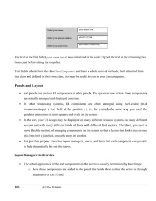 126 | By © Paul M. Kathale
The text in the first field (your name here) was initialized in the code; I typed the text in the remaining two
boxes just before taking the snapshot.
Text fields inherit from the class TextComponent and have a whole suite of methods, both inherited from
that class and defined in their own class, that may be useful to you in your Java programs..
Panels and Layout
• awt panels can contain UI components or other panels. The question now is how those components
are actually arranged and displayed onscreen.
• In other windowing systems, UI components are often arranged using hard-coded pixel
measurements-put a text field at the position 10,30, for example-the same way you used the
graphics operations to paint squares and ovals on the screen.
• In the awt, your UI design may be displayed on many different window systems on many different
screens and with many different kinds of fonts with different font metrics. Therefore, you need a
more flexible method of arranging components on the screen so that a layout that looks nice on one
platform isn't a jumbled, unusable mess on another.
• For just this purpose, Java has layout managers, insets, and hints that each component can provide
to help dynamically lay out the screen.
Layout Managers: An Overview
• The actual appearance of the awt components on the screen is usually determined by two things:
o how those components are added to the panel that holds them (either the order or through
arguments to add()) and
 