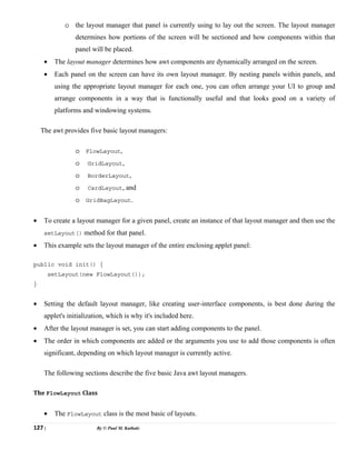 127 | By © Paul M. Kathale
o the layout manager that panel is currently using to lay out the screen. The layout manager
determines how portions of the screen will be sectioned and how components within that
panel will be placed.
• The layout manager determines how awt components are dynamically arranged on the screen.
• Each panel on the screen can have its own layout manager. By nesting panels within panels, and
using the appropriate layout manager for each one, you can often arrange your UI to group and
arrange components in a way that is functionally useful and that looks good on a variety of
platforms and windowing systems.
The awt provides five basic layout managers:
o FlowLayout,
o GridLayout,
o BorderLayout,
o CardLayout, and
o GridBagLayout.
• To create a layout manager for a given panel, create an instance of that layout manager and then use the
setLayout() method for that panel.
• This example sets the layout manager of the entire enclosing applet panel:
public void init() {
setLayout(new FlowLayout());
}
• Setting the default layout manager, like creating user-interface components, is best done during the
applet's initialization, which is why it's included here.
• After the layout manager is set, you can start adding components to the panel.
• The order in which components are added or the arguments you use to add those components is often
significant, depending on which layout manager is currently active.
The following sections describe the five basic Java awt layout managers.
The FlowLayout Class
• The FlowLayout class is the most basic of layouts.
 