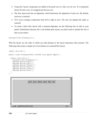 128 | By © Paul M. Kathale
• Using flow layout, components are added to the panel one at a time, row by row. If a component
doesn't fit onto a row, it's wrapped onto the next row.
• The flow layout also has an alignment, which determines the alignment of each row. By default,
each row is centered.
• Flow layout arranges components from left to right in rows. The rows are aligned left, right, or
centered.
• To create a basic flow layout with a centered alignment, use the following line of code in your
panel's initialization (because this is the default pane layout, you don't need to include this line if
that is your intent):
setLayout(new FlowLayout());
With the layout set, the order in which you add elements to the layout determines their position. The
following code creates a simple row of six buttons in a centered flow layout.
import java.awt.*;
public class FlowLayoutTest extends java.applet.Applet {
public void init() {
setLayout(new FlowLayout());
add(new Button("One"));
add(new Button("Two"));
add(new Button("Three"));
add(new Button("Four"));
add(new Button("Five"));
add(new Button("Six"));
}
}
 