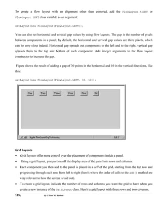129 | By © Paul M. Kathale
To create a flow layout with an alignment other than centered, add the FlowLayout.RIGHT or
FlowLayout.LEFT class variable as an argument:
setLayout(new FlowLayout(FlowLayout.LEFT));
You can also set horizontal and vertical gap values by using flow layouts. The gap is the number of pixels
between components in a panel; by default, the horizontal and vertical gap values are three pixels, which
can be very close indeed. Horizontal gap spreads out components to the left and to the right; vertical gap
spreads them to the top and bottom of each component. Add integer arguments to the flow layout
constructor to increase the gap.
Figure shows the result of adding a gap of 30 points in the horizontal and 10 in the vertical directions, like
this:
setLayout(new FlowLayout(FlowLayout.LEFT, 30, 10));
Grid Layouts
• Grid layouts offer more control over the placement of components inside a panel.
• Using a grid layout, you portion off the display area of the panel into rows and columns.
• Each component you then add to the panel is placed in a cell of the grid, starting from the top row and
progressing through each row from left to right (here's where the order of calls to the add() method are
very relevant to how the screen is laid out).
• To create a grid layout, indicate the number of rows and columns you want the grid to have when you
create a new instance of the GridLayout class. Here's a grid layout with three rows and two columns.
 