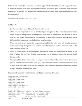 132 | By © Paul M. Kathale
Border layouts can also have horizontal and vertical gaps. Note that the north and south components extend
all the way to the edge of the panel, so the gap will result in less vertical space for the east, right, and center
components. To add gaps to a border layout, include those pixel values in the constructor as with the other
layout managers:
setLayout(new BorderLayout(10, 10));
Card Layouts
• Card layouts behave much differently from the other layouts.
• When you add components to one of the other layout managers, all those components appear on the
screen at once. Card layouts are used to produce slide shows of components, one at a time. If you've
ever used the HyperCard program on the Macintosh, or seen dialog boxes on windows with several
different tabbed pages, you've worked with the same basic idea.
• When you create a card layout, the components you add to the outer panel will be other container
components-usually other panels. You can then use different layouts for those individual cards so that
each screen has its own look.
• Cards, in a card layout, are different panels added one at a time and displayed one at a time. If you
think of a card file, you'll get the idea; only one card can be displayed at once, but you can switch
between cards.
• When you add each card to the panel, you can give it a name. Then, to flip between the container cards,
you can use methods defined in the CardLayout class to move to a named card, move forward or back,
or move to the first card or to the last card. Typically you'll have a set of buttons that call these methods
to make navigating the card layout easier.
Here's a simple snippet of code that creates a card layout containing three cards:
setLayout(new CardLayout());
//add the cards
Panel one = new Panel()
add("first", one);
Panel two = new Panel()
add("second", two);
Panel three = new Panel()
add("third", three);
// move around
show(this, "second"); //go to the card named "second"
show(this, "third"); //go to the card named "third"
previous(this); //go back to the second card
first(this); // got to the first card
 