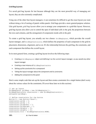 133 | By © Paul M. Kathale
Grid Bag Layouts
I've saved grid bag layouts for last because although they are the most powerful way of managing awt
layout, they are also extremely complicated.
Using one of the other four layout managers, it can sometimes be difficult to get the exact layout you want
without doing a lot of nesting of panels within panels. Grid bags provide a more general-purpose solution.
Like grid layouts, grid bag layouts allow you to arrange your components in a grid-like layout. However,
grid bag layouts also allow you to control the span of individual cells in the grid, the proportions between
the rows and columns, and the arrangement of components inside cells in the grid.
To create a grid bag layout, you actually use two classes: GridBagLayout, which provides the overall
layout manager, and GridBagConstraints, which defines the properties of each component in the grid-its
placement, dimensions, alignment, and so on. It's the relationship between the grid bag, the constraints, and
each component that defines the overall layout.
In its most general form, creating a grid bag layout involves the following steps:
• Creating a GridBagLayout object and defining it as the current layout manager, as you would any other
layout manager
• Creating a new instance of GridBagConstraints
• Setting up the constraints for a component
• Telling the layout manager about the component and its constraints
• Adding the component to the panel
Here's some simple code that sets up the layout and then creates constraints for a single button (don't worry
about the various values for the constraints; I'll cover these later on in this section):
// set up layout
GridBagLayout gridbag = new GridBagLayout();
GridBagConstraints constraints = new GridBagConstraints();
setLayout(gridbag);
// define constraints for the button
Button b = new Button("Save");
constraints.gridx = 0;
constraints.gridy = 0;
constraints.gridwidth = 1;
constraints.gridheight = 1;
constraints.weightx = 30;
constraints.weighty = 30;
constraints.fill = GridBagConstraints.NONE;
 
