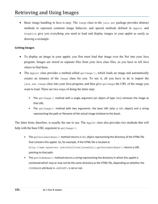 135 | By © Paul M. Kathale
Retrieving and Using Images
• Basic image handling in Java is easy. The Image class in the java.awt package provides abstract
methods to represent common image behavior, and special methods defined in Applet and
Graphics give you everything you need to load and display images in your applet as easily as
drawing a rectangle.
Getting Images
• To display an image in your applet, you first must load that image over the Net into your Java
program. Images are stored as separate files from your Java class files, so you have to tell Java
where to find them.
• The Applet class provides a method called getImage(), which loads an image and automatically
creates an instance of the Image class for you. To use it, all you have to do is import the
java.awt.Image class into your Java program, and then give getImage the URL of the image you
want to load. There are two ways of doing the latter step:
ƒ The getImage() method with a single argument (an object of type URL) retrieves the image at
that URL.
ƒ The getImage() method with two arguments: the base URL (also a URL object) and a string
representing the path or filename of the actual image (relative to the base).
The latter form, therefore, is usually the one to use. The Applet class also provides two methods that will
help with the base URL argument to getImage():
ƒ The getDocumentBase() method returns a URL object representing the directory of the HTML file
that contains this applet. So, for example, if the HTML file is located at
http://www.myserver.com/htmlfiles/javahtml/, getDocumentBase() returns a URL
pointing to that path.
ƒ The getCodeBase() method returns a string representing the directory in which this applet is
contained-which may or may not be the same directory as the HTML file, depending on whether the
CODEBASE attribute in <APPLET> is set or not.
 