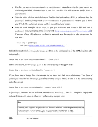 136 | By © Paul M. Kathale
• Whether you use getDocumentBase() or getCodebase() depends on whether your images are
relative to your HTML files or relative to your Java class files. Use whichever one applies better to
your situation.
• Note that either of these methods is more flexible than hard-coding a URL or pathname into the
getImage() method; using either getDocumentBase() or getCodeBase() enables you to move
your HTML files and applets around and Java can still find your images
• Here are a few examples of getImage, to give you an idea of how to use it. This first call to
getImage() retrieves the file at that specific URL (http://www.server.com/files/image.gif).
If any part of that URL changes, you have to recompile your Java applet to take into account the
new path:
Image img = getImage(
new URL("http://www.server.com/files/image.gif"));
In the following form of getImage, the image.gif file is in the same directory as the HTML files that refer
to this applet:
Image img = getImage(getDocumentBase(), "image.gif")
In this similar form, the file image.gif is in the same directory as the applet itself:
Image img = getImage(getCodeBase(), "image.gif")
If you have lots of image files, it's common to put them into their own subdirectory. This form of
getImage() looks for the file image.gif in the directory images, which, in turn, is in the same directory
as the Java applet:
Image img = getImage(getCodeBase(), "images/image.gif")
If getImage() can't find the file indicated, it returns null. drawImage() on a null image will simply draw
nothing. Using a null image in other ways will probably cause an error.
Note
Currently, Java supports images in the GIF and JPEG formats. Other image formats may be
available later; however, for now, your images should be in either GIF or JPEG.
 