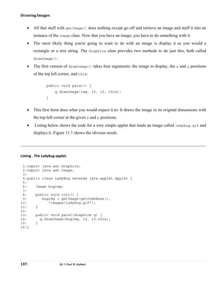 137 | By © Paul M. Kathale
Drawing Images
• All that stuff with getImage() does nothing except go off and retrieve an image and stuff it into an
instance of the Image class. Now that you have an image, you have to do something with it.
• The most likely thing you're going to want to do with an image is display it as you would a
rectangle or a text string. The Graphics class provides two methods to do just this, both called
drawImage().
• The first version of drawImage() takes four arguments: the image to display, the x and y positions
of the top left corner, and this:
public void paint() {
g.drawImage(img, 10, 10, this);
}
• This first form does what you would expect it to: It draws the image in its original dimensions with
the top-left corner at the given x and y positions.
• Listing below shows the code for a very simple applet that loads an image called ladybug.gif and
displays it. Figure 11.1 shows the obvious result.
Listing . The Ladybug applet.
1:import java.awt.Graphics;
2:import java.awt.Image;
3:
4:public class LadyBug extends java.applet.Applet {
5:
6: Image bugimg;
7:
8: public void init() {
9: bugimg = getImage(getCodeBase(),
10: "images/ladybug.gif");
11: }
12:
13: public void paint(Graphics g) {
14: g.drawImage(bugimg, 10, 10,this);
15: }
16:}
 
