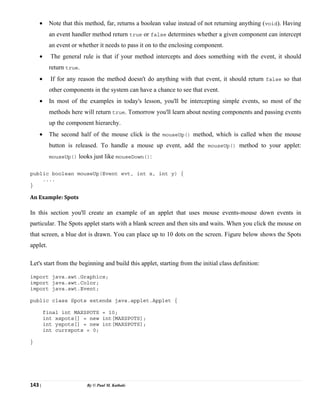 143 | By © Paul M. Kathale
• Note that this method, far, returns a boolean value instead of not returning anything (void). Having
an event handler method return true or false determines whether a given component can intercept
an event or whether it needs to pass it on to the enclosing component.
• The general rule is that if your method intercepts and does something with the event, it should
return true.
• If for any reason the method doesn't do anything with that event, it should return false so that
other components in the system can have a chance to see that event.
• In most of the examples in today's lesson, you'll be intercepting simple events, so most of the
methods here will return true. Tomorrow you'll learn about nesting components and passing events
up the component hierarchy.
• The second half of the mouse click is the mouseUp() method, which is called when the mouse
button is released. To handle a mouse up event, add the mouseUp() method to your applet:
mouseUp() looks just like mouseDown():
public boolean mouseUp(Event evt, int x, int y) {
....
}
An Example: Spots
In this section you'll create an example of an applet that uses mouse events-mouse down events in
particular. The Spots applet starts with a blank screen and then sits and waits. When you click the mouse on
that screen, a blue dot is drawn. You can place up to 10 dots on the screen. Figure below shows the Spots
applet.
Let's start from the beginning and build this applet, starting from the initial class definition:
import java.awt.Graphics;
import java.awt.Color;
import java.awt.Event;
public class Spots extends java.applet.Applet {
final int MAXSPOTS = 10;
int xspots[] = new int[MAXSPOTS];
int yspots[] = new int[MAXSPOTS];
int currspots = 0;
}
 