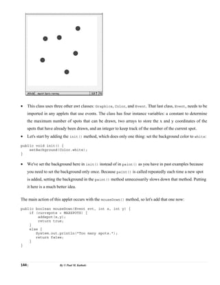 144 | By © Paul M. Kathale
• This class uses three other awt classes: Graphics, Color, and Event. That last class, Event, needs to be
imported in any applets that use events. The class has four instance variables: a constant to determine
the maximum number of spots that can be drawn, two arrays to store the x and y coordinates of the
spots that have already been drawn, and an integer to keep track of the number of the current spot.
• Let's start by adding the init() method, which does only one thing: set the background color to white:
public void init() {
setBackground(Color.white);
}
• We've set the background here in init() instead of in paint() as you have in past examples because
you need to set the background only once. Because paint() is called repeatedly each time a new spot
is added, setting the background in the paint() method unnecessarily slows down that method. Putting
it here is a much better idea.
The main action of this applet occurs with the mouseDown() method, so let's add that one now:
public boolean mouseDown(Event evt, int x, int y) {
if (currspots < MAXSPOTS) {
addspot(x,y);
return true;
}
else {
System.out.println("Too many spots.");
return false;
}
}
 