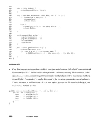 146 | By © Paul M. Kathale
11:
12: public void init() {
13: setBackground(Color.white);
14: }
15:
16: public boolean mouseDown(Event evt, int x, int y) {
17: if (currspots < MAXSPOTS) {
18: addspot(x,y);
19: return true;
20: }
21: else {
22: System.out.println("Too many spots.");
23: return false;
24: }
25: }
26:
27: void addspot(int x,int y) {
28: xspots[currspots] = x;
29: yspots[currspots] = y;
30: currspots++;
31: repaint();
32: }
33:
34: public void paint(Graphics g) {
35: g.setColor(Color.blue);
36: for (int i = 0; i < currspots; i++) {
37: g.fillOval(xspots[i] - 10, yspots[i] - 10, 20, 20);
38: }
39: }
40: }
Double-Clicks
• What if the mouse event you're interested in is more than a single mouse click-what if you want to track
double- or triple-clicks? The Java Event class provides a variable for tracking this information, called
clickCount. clickCount is an integer representing the number of consecutive mouse clicks that have
occurred (where "consecutive" is usually determined by the operating system or the mouse hardware).
If you're interested in multiple mouse clicks in your applets, you can test this value in the body of your
mouseDown() method, like this:
public boolean mouseDown(Event evt, int x, int y) {
switch (evt.clickCount) {
case 1: // single-click
case 2: // double-click
case 3: // triple-click
....
}
}
 