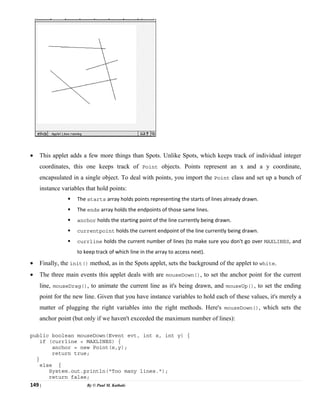 149 | By © Paul M. Kathale
• This applet adds a few more things than Spots. Unlike Spots, which keeps track of individual integer
coordinates, this one keeps track of Point objects. Points represent an x and a y coordinate,
encapsulated in a single object. To deal with points, you import the Point class and set up a bunch of
instance variables that hold points:
ƒ The starts array holds points representing the starts of lines already drawn.
ƒ The ends array holds the endpoints of those same lines.
ƒ anchor holds the starting point of the line currently being drawn.
ƒ currentpoint holds the current endpoint of the line currently being drawn.
ƒ currline holds the current number of lines (to make sure you don't go over MAXLINES, and
to keep track of which line in the array to access next).
• Finally, the init() method, as in the Spots applet, sets the background of the applet to white.
• The three main events this applet deals with are mouseDown(), to set the anchor point for the current
line, mouseDrag(), to animate the current line as it's being drawn, and mouseUp(), to set the ending
point for the new line. Given that you have instance variables to hold each of these values, it's merely a
matter of plugging the right variables into the right methods. Here's mouseDown(), which sets the
anchor point (but only if we haven't exceeded the maximum number of lines):
public boolean mouseDown(Event evt, int x, int y) {
if (currline < MAXLINES) {
anchor = new Point(x,y);
return true;
}
else {
System.out.println("Too many lines.");
return false;
 