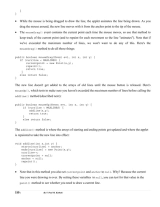 150 | By © Paul M. Kathale
}
}
• While the mouse is being dragged to draw the line, the applet animates the line being drawn. As you
drag the mouse around, the new line moves with it from the anchor point to the tip of the mouse.
• The mouseDrag() event contains the current point each time the mouse moves, so use that method to
keep track of the current point (and to repaint for each movement so the line "animates"). Note that if
we've exceeded the maximum number of lines, we won't want to do any of this. Here's the
mouseDrag() method to do all those things:
public boolean mouseDrag(Event evt, int x, int y) {
if (currline < MAXLINES) {
currentpoint = new Point(x,y);
repaint();
return true;
}
else return false;
}
The new line doesn't get added to the arrays of old lines until the mouse button is released. Here's
mouseUp(), which tests to make sure you haven't exceeded the maximum number of lines before calling the
addline() method (described next):
public boolean mouseUp(Event evt, int x, int y) {
if (currline < MAXLINES) {
addline(x,y);
return true;
}
else return false;
}
The addline() method is where the arrays of starting and ending points get updated and where the applet
is repainted to take the new line into effect:
void addline(int x,int y) {
starts[currline] = anchor;
ends[currline] = new Point(x,y);
currline++;
currentpoint = null;
anchor = null;
repaint();
}
• Note that in this method you also set currentpoint and anchor to null. Why? Because the current
line you were drawing is over. By setting these variables to null, you can test for that value in the
paint() method to see whether you need to draw a current line.
 