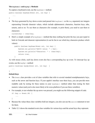 153 | By © Paul M. Kathale
The keyDown() and keyUp() Methods
To capture a keyboard event, use the keyDown() method:
public boolean keyDown(Event evt, int key) {
...
}
• The keys generated by key down events (and passed into keyDown() as the key argument) are integers
representing Unicode character values, which include alphanumeric characters, function keys, tabs,
returns, and so on. To use them as characters (for example, to print them), you need to cast them to
characters:
currentchar = (char)key;
• Here's a simple example of a keyDown() method that does nothing but print the key you just typed in
both its Unicode and character representation (it can be fun to see which key characters produce which
values):
public boolean keyDown(Event evt, int key) {
System.out.println("ASCII value: " + key);
System.out.println("Character: " + (char)key);
return true;
}
As with mouse clicks, each key down event also has a corresponding key up event. To intercept key up
events, use the keyUp() method:
public booklean keyUp(Event evt, int key) {
...
}
Default Keys
• The Event class provides a set of class variables that refer to several standard nonalphanumeric keys,
such as the arrow and function keys. If your applet's interface uses these keys, you can provide more
readable code by testing for these names in your keyDown() method rather than testing for their
numeric values (and you're also more likely to be cross-platform if you use these variables).
• For example, to test whether the up arrow was pressed, you might use the following snippet of code:
if (key == Event.UP) {
...
}
• Because the values these class variables hold are integers, you also can use the switch statement to test
for them.
• Table 12.1 shows the standard event class variables for various keys and the actual keys they represent.
 