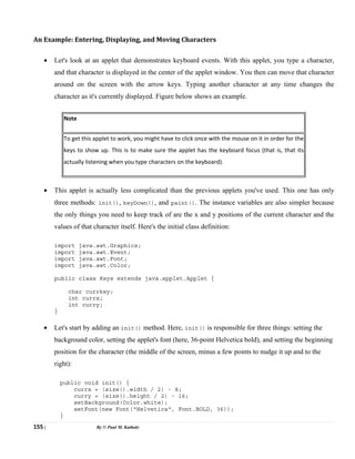 155 | By © Paul M. Kathale
An Example: Entering, Displaying, and Moving Characters
• Let's look at an applet that demonstrates keyboard events. With this applet, you type a character,
and that character is displayed in the center of the applet window. You then can move that character
around on the screen with the arrow keys. Typing another character at any time changes the
character as it's currently displayed. Figure below shows an example.
Note
To get this applet to work, you might have to click once with the mouse on it in order for the
keys to show up. This is to make sure the applet has the keyboard focus (that is, that its
actually listening when you type characters on the keyboard).
• This applet is actually less complicated than the previous applets you've used. This one has only
three methods: init(), keyDown(), and paint(). The instance variables are also simpler because
the only things you need to keep track of are the x and y positions of the current character and the
values of that character itself. Here's the initial class definition:
import java.awt.Graphics;
import java.awt.Event;
import java.awt.Font;
import java.awt.Color;
public class Keys extends java.applet.Applet {
char currkey;
int currx;
int curry;
}
• Let's start by adding an init() method. Here, init() is responsible for three things: setting the
background color, setting the applet's font (here, 36-point Helvetica bold), and setting the beginning
position for the character (the middle of the screen, minus a few points to nudge it up and to the
right):
public void init() {
currx = (size().width / 2) - 8;
curry = (size().height / 2) - 16;
setBackground(Color.white);
setFont(new Font("Helvetica", Font.BOLD, 36));
}
 