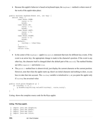 156 | By © Paul M. Kathale
• Because this applet's behavior is based on keyboard input, the keyDown() method is where most of
the work of the applet takes place:
public boolean keyDown(Event evt, int key) {
switch (key) {
case Event.DOWN:
curry += 5;
break;
case Event.UP:
curry -= 5;
break;
case Event.LEFT:
currx -= 5;
break;
case Event.RIGHT:
currx += 5;
break;
default:
currkey = (char)key;
}
repaint();
return true;
}
• In the center of the keyDown() applet is a switch statement that tests for different key events. If the
event is an arrow key, the appropriate change is made to the character's position. If the event is any
other key, the character itself is changed (that's the default part of the switch). The method finishes
up with a repaint() and returns true.
• The paint() method here is almost trivial; just display the current character at the current position.
However, note that when the applet starts up, there's no initial character and nothing to draw, so you
have to take that into account. The currkey variable is initialized to 0, so you paint the applet only
if currkey has an actual value:
public void paint(Graphics g) {
if (currkey != 0) {
g.drawString(String.valueOf(currkey), currx,curry);
}
}
Listing shows the complete source code for the Keys applet.
Listing : The Keys applet.
1: import java.awt.Graphics;
2: import java.awt.Event;
3: import java.awt.Font;
4: import java.awt.Color;
5:
 