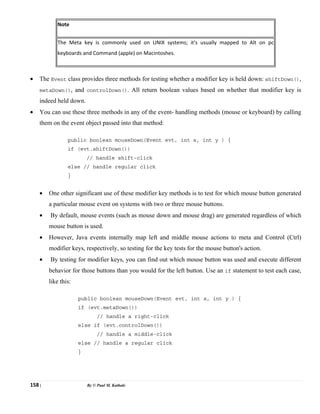 158 | By © Paul M. Kathale
Note
The Meta key is commonly used on UNIX systems; it's usually mapped to Alt on pc
keyboards and Command (apple) on Macintoshes.
• The Event class provides three methods for testing whether a modifier key is held down: shiftDown(),
metaDown(), and controlDown(). All return boolean values based on whether that modifier key is
indeed held down.
• You can use these three methods in any of the event- handling methods (mouse or keyboard) by calling
them on the event object passed into that method:
public boolean mouseDown(Event evt, int x, int y ) {
if (evt.shiftDown())
// handle shift-click
else // handle regular click
}
• One other significant use of these modifier key methods is to test for which mouse button generated
a particular mouse event on systems with two or three mouse buttons.
• By default, mouse events (such as mouse down and mouse drag) are generated regardless of which
mouse button is used.
• However, Java events internally map left and middle mouse actions to meta and Control (Ctrl)
modifier keys, respectively, so testing for the key tests for the mouse button's action.
• By testing for modifier keys, you can find out which mouse button was used and execute different
behavior for those buttons than you would for the left button. Use an if statement to test each case,
like this:
public boolean mouseDown(Event evt, int x, int y ) {
if (evt.metaDown())
// handle a right-click
else if (evt.controlDown())
// handle a middle-click
else // handle a regular click
}
 