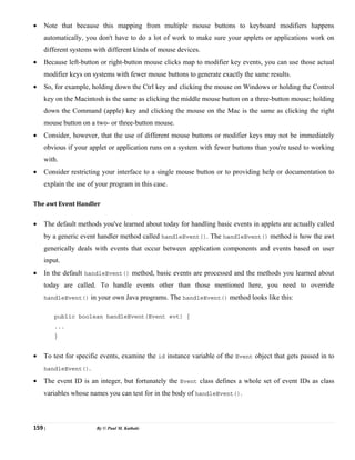 159 | By © Paul M. Kathale
• Note that because this mapping from multiple mouse buttons to keyboard modifiers happens
automatically, you don't have to do a lot of work to make sure your applets or applications work on
different systems with different kinds of mouse devices.
• Because left-button or right-button mouse clicks map to modifier key events, you can use those actual
modifier keys on systems with fewer mouse buttons to generate exactly the same results.
• So, for example, holding down the Ctrl key and clicking the mouse on Windows or holding the Control
key on the Macintosh is the same as clicking the middle mouse button on a three-button mouse; holding
down the Command (apple) key and clicking the mouse on the Mac is the same as clicking the right
mouse button on a two- or three-button mouse.
• Consider, however, that the use of different mouse buttons or modifier keys may not be immediately
obvious if your applet or application runs on a system with fewer buttons than you're used to working
with.
• Consider restricting your interface to a single mouse button or to providing help or documentation to
explain the use of your program in this case.
The awt Event Handler
• The default methods you've learned about today for handling basic events in applets are actually called
by a generic event handler method called handleEvent(). The handleEvent() method is how the awt
generically deals with events that occur between application components and events based on user
input.
• In the default handleEvent() method, basic events are processed and the methods you learned about
today are called. To handle events other than those mentioned here, you need to override
handleEvent() in your own Java programs. The handleEvent() method looks like this:
public boolean handleEvent(Event evt) {
...
}
• To test for specific events, examine the id instance variable of the Event object that gets passed in to
handleEvent().
• The event ID is an integer, but fortunately the Event class defines a whole set of event IDs as class
variables whose names you can test for in the body of handleEvent().
 