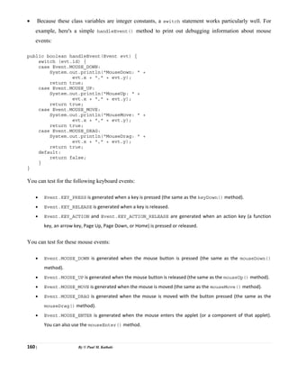 160 | By © Paul M. Kathale
• Because these class variables are integer constants, a switch statement works particularly well. For
example, here's a simple handleEvent() method to print out debugging information about mouse
events:
public boolean handleEvent(Event evt) {
switch (evt.id) {
case Event.MOUSE_DOWN:
System.out.println("MouseDown: " +
evt.x + "," + evt.y);
return true;
case Event.MOUSE_UP:
System.out.println("MouseUp: " +
evt.x + "," + evt.y);
return true;
case Event.MOUSE_MOVE:
System.out.println("MouseMove: " +
evt.x + "," + evt.y);
return true;
case Event.MOUSE_DRAG:
System.out.println("MouseDrag: " +
evt.x + "," + evt.y);
return true;
default:
return false;
}
}
You can test for the following keyboard events:
• Event.KEY_PRESS is generated when a key is pressed (the same as the keyDown() method).
• Event.KEY_RELEASE is generated when a key is released.
• Event.KEY_ACTION and Event.KEY_ACTION_RELEASE are generated when an action key (a function
key, an arrow key, Page Up, Page Down, or Home) is pressed or released.
You can test for these mouse events:
• Event.MOUSE_DOWN is generated when the mouse button is pressed (the same as the mouseDown()
method).
• Event.MOUSE_UP is generated when the mouse button is released (the same as the mouseUp() method).
• Event.MOUSE_MOVE is generated when the mouse is moved (the same as the mouseMove() method).
• Event.MOUSE_DRAG is generated when the mouse is moved with the button pressed (the same as the
mouseDrag() method).
• Event.MOUSE_ENTER is generated when the mouse enters the applet (or a component of that applet).
You can also use the mouseEnter() method.
 