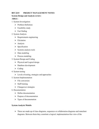 BIT 2215 PROJECT MANAGEMENT NOTES
System Design and Analysis review:
-SDLC:
1. System Investigation:
 Problem Definition
 Feasibility study
 Fact finding
2. System Analysis
 Requirements engineering
 Elicitation
 Analysis
 Specification
 Systems analysis tools
 Data modeling
 Process modeling
3. System Design and Coding
 Physical and Logical design
 Database development
 Coding
4. System testing
 Levels of testing, strategies and approaches
5. System Implementation
 File conversion
 Staff training
 Changeover strategies
6. Documentation
 Define documentation
 Purpose of documentation
 Types of documentation
System Analysis Models
 These are made up of class diagrams, sequences or collaboration diagrams and statechart
diagrams. Between them they constitute a logical, implementation-free view of the
 