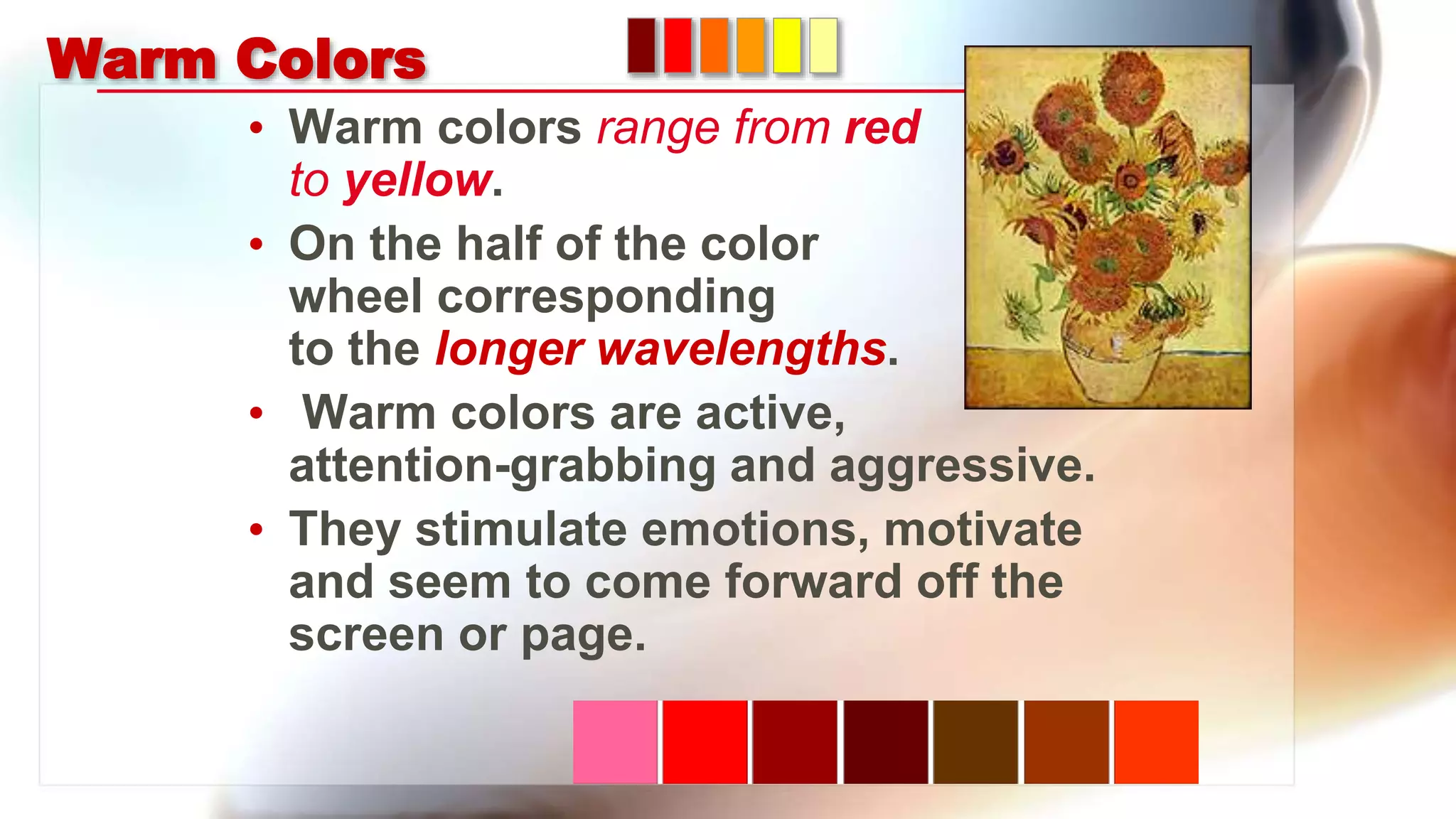 Warm Colors
• Warm colors range from red
to yellow.
• On the half of the color
wheel corresponding
to the longer wavelengths.
• Warm colors are active,
attention-grabbing and aggressive.
• They stimulate emotions, motivate
and seem to come forward off the
screen or page.
 