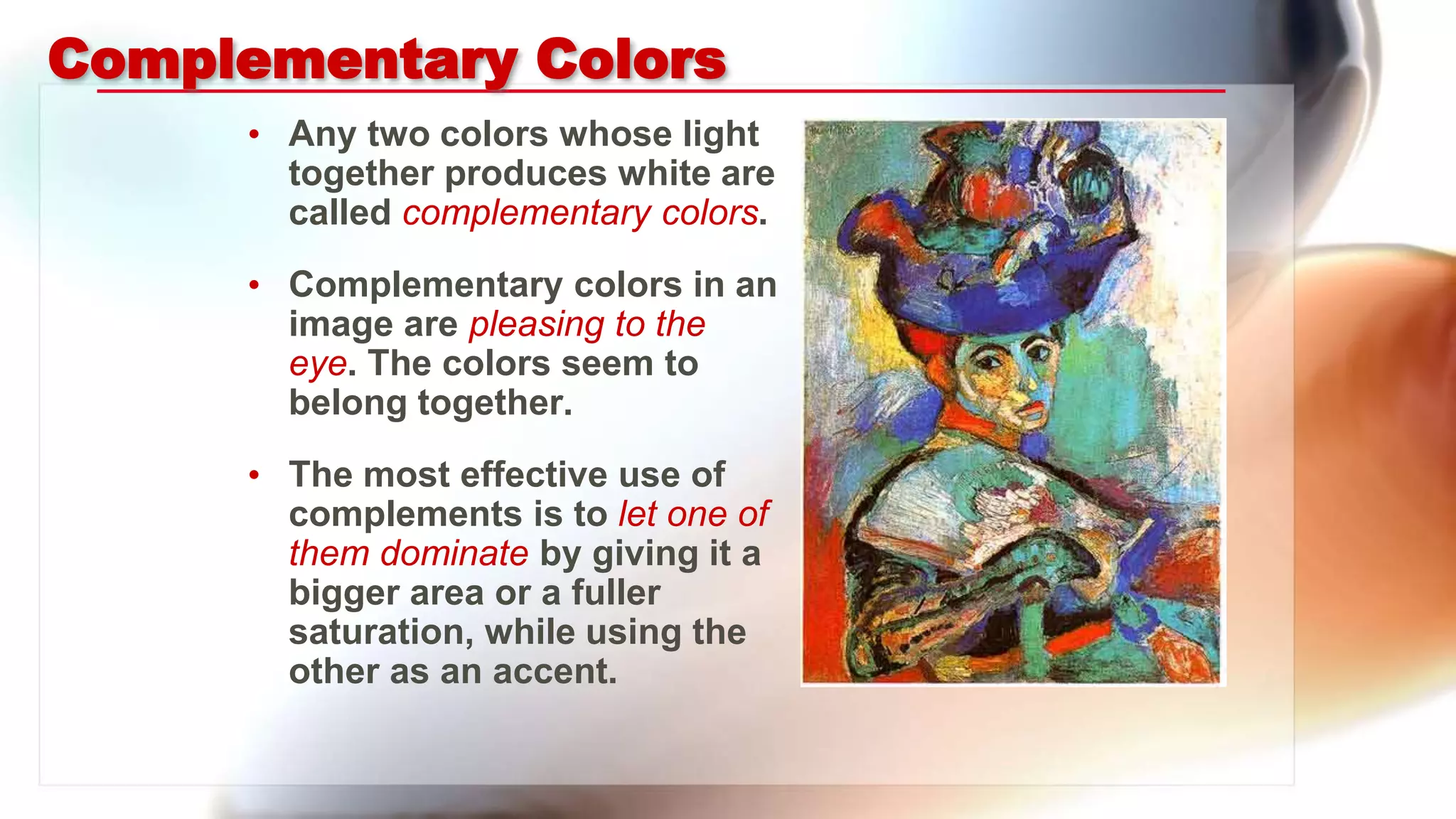 Complementary Colors
• Any two colors whose light
together produces white are
called complementary colors.
• Complementary colors in an
image are pleasing to the
eye. The colors seem to
belong together.
• The most effective use of
complements is to let one of
them dominate by giving it a
bigger area or a fuller
saturation, while using the
other as an accent.
 