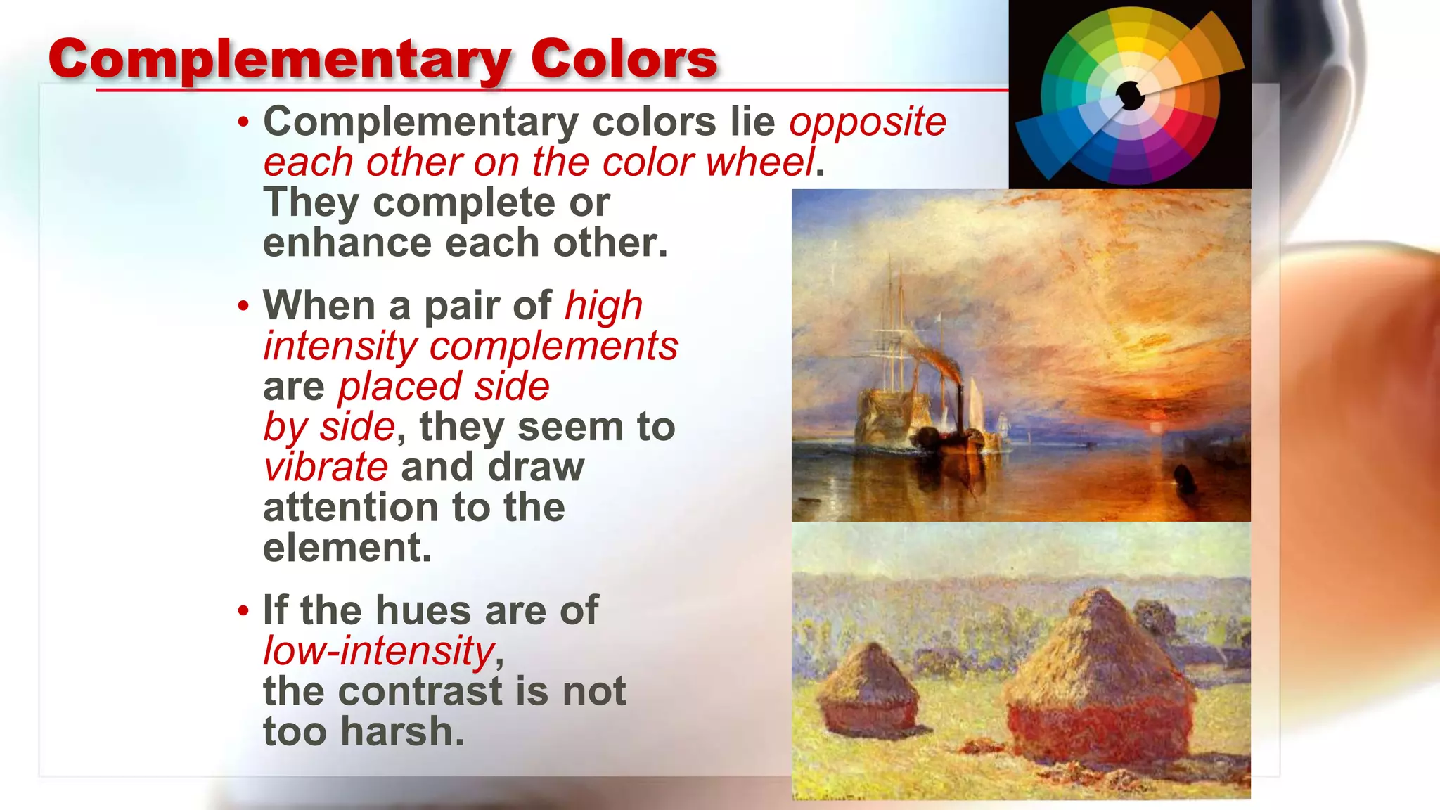 Complementary Colors
• Complementary colors lie opposite
each other on the color wheel.
They complete or
enhance each other.
• When a pair of high
intensity complements
are placed side
by side, they seem to
vibrate and draw
attention to the
element.
• If the hues are of
low-intensity,
the contrast is not
too harsh.
 