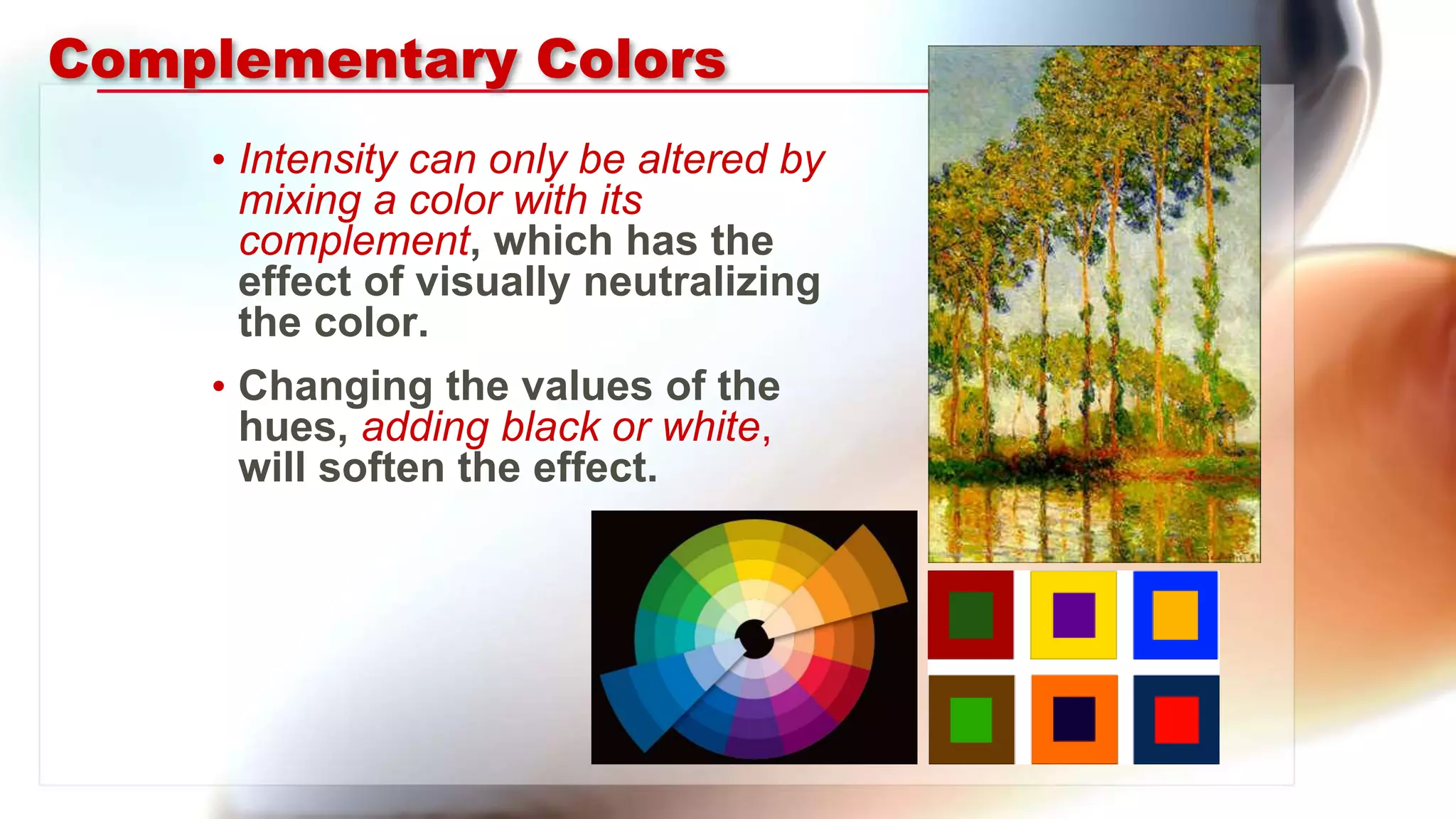 Complementary Colors
• Intensity can only be altered by
mixing a color with its
complement, which has the
effect of visually neutralizing
the color.
• Changing the values of the
hues, adding black or white,
will soften the effect.
 