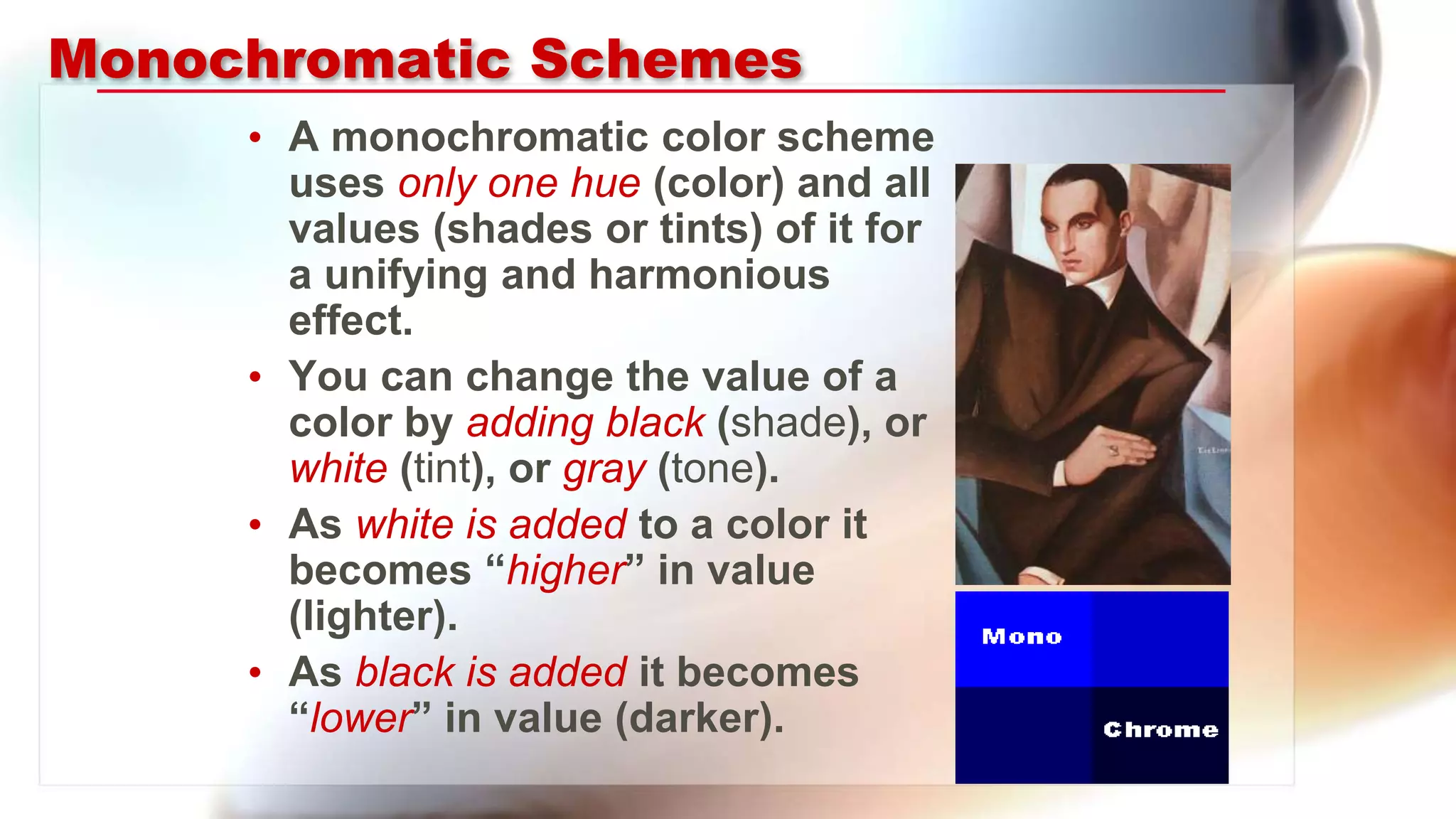 Monochromatic Schemes
• A monochromatic color scheme
uses only one hue (color) and all
values (shades or tints) of it for
a unifying and harmonious
effect.
• You can change the value of a
color by adding black (shade), or
white (tint), or gray (tone).
• As white is added to a color it
becomes “higher” in value
(lighter).
• As black is added it becomes
“lower” in value (darker).
 