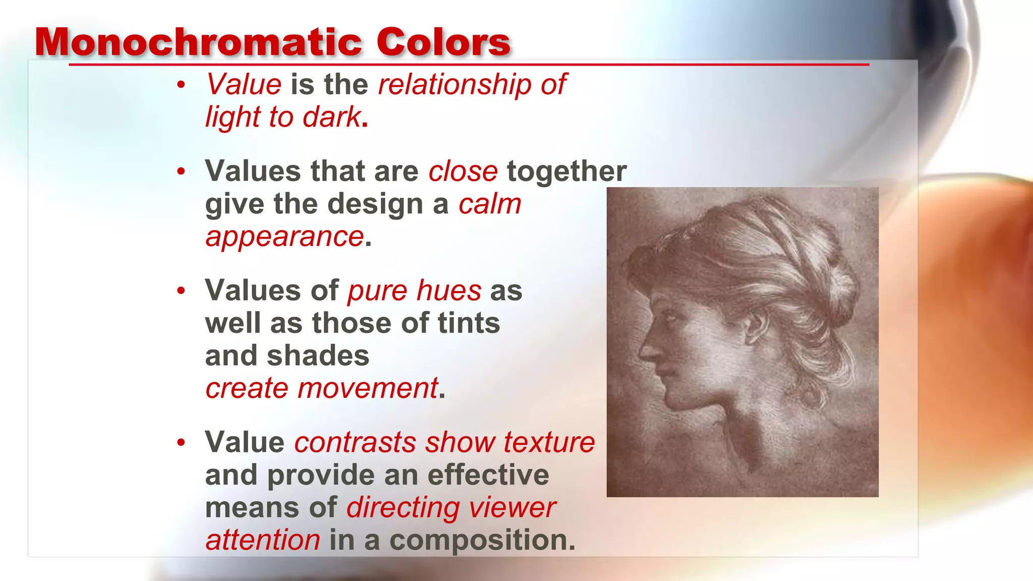 Monochromatic Colors
• Value is the relationship of
light to dark.
• Values that are close together
give the design a calm
appearance.
• Values of pure hues as
well as those of tints
and shades
create movement.
• Value contrasts show texture
and provide an effective
means of directing viewer
attention in a composition.
 