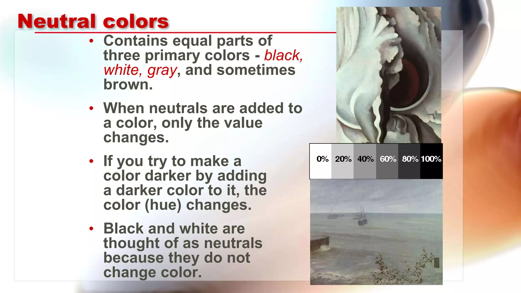Neutral colors
• Contains equal parts of
three primary colors - black,
white, gray, and sometimes
brown.
• When neutrals are added to
a color, only the value
changes.
• If you try to make a
color darker by adding
a darker color to it, the
color (hue) changes.
• Black and white are
thought of as neutrals
because they do not
change color.
 
