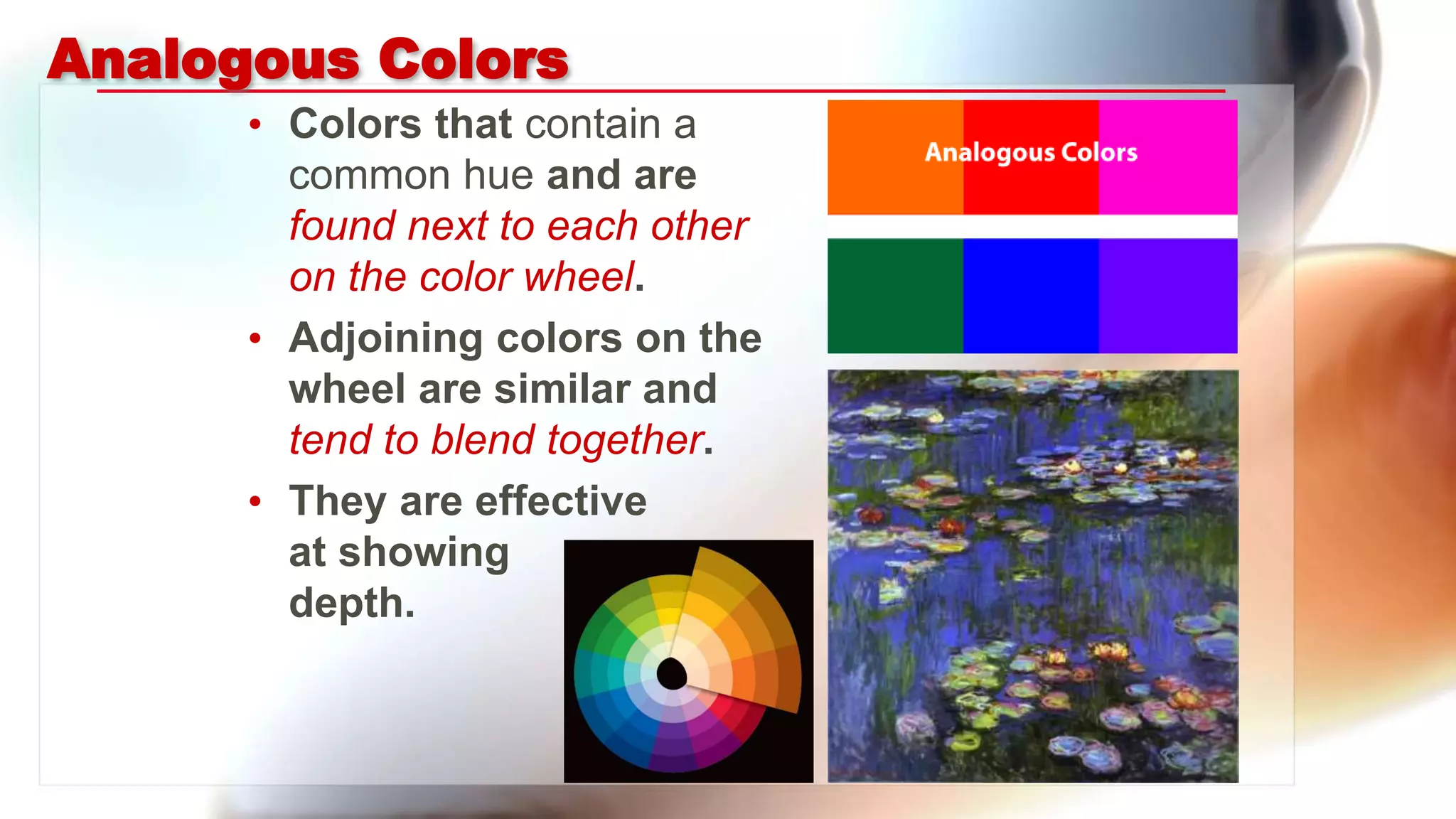 Analogous Colors
• Colors that contain a
common hue and are
found next to each other
on the color wheel.
• Adjoining colors on the
wheel are similar and
tend to blend together.
• They are effective
at showing
depth.
 