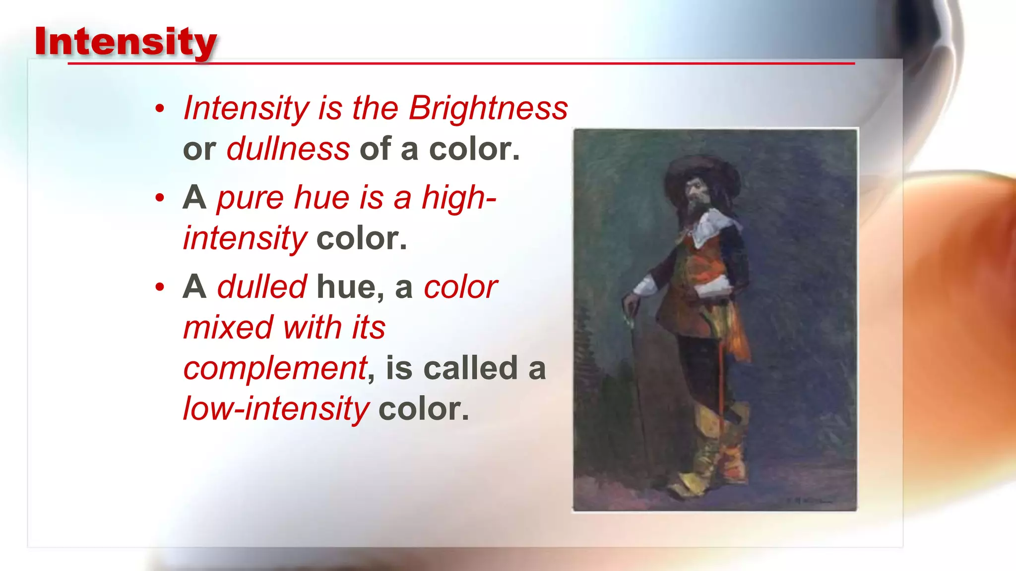 Intensity
• Intensity is the Brightness
or dullness of a color.
• A pure hue is a high-
intensity color.
• A dulled hue, a color
mixed with its
complement, is called a
low-intensity color.
 
